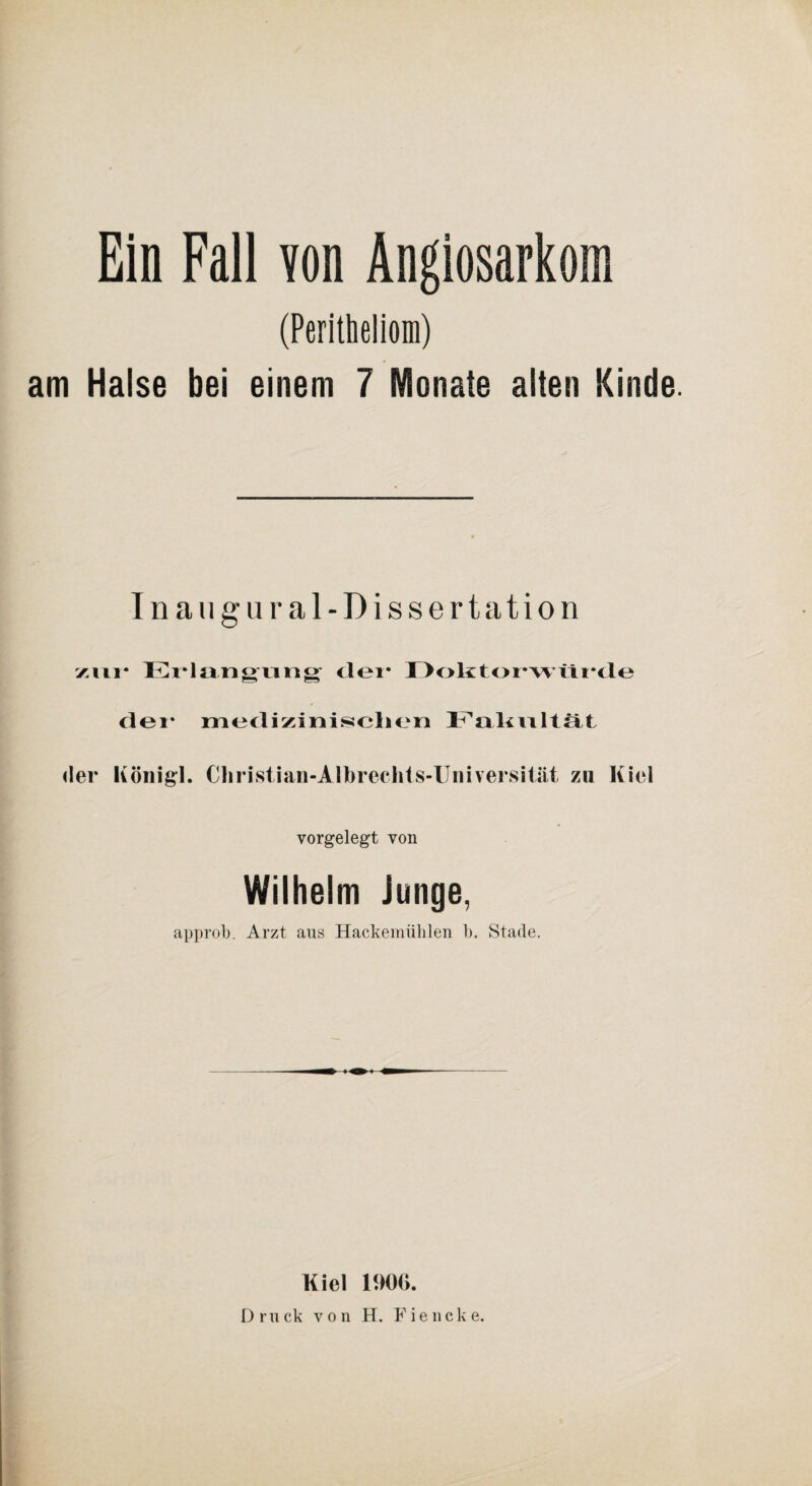 Ein Fall von Angiosarkom (Peritheliom) am Halse bei einem 7 Monate alten Kinde. Inaugural-Dissertation zur Erlangung clei* Doktorwürde der medizinischen Fakultät der König;]. Christian-Albrechts-Universität zu Kiel vorgelegt von Wilhelm Junge, approb. Arzt aus Hackemiililen b. Stade. Kiel 1900. Druck von H. Fiencke.