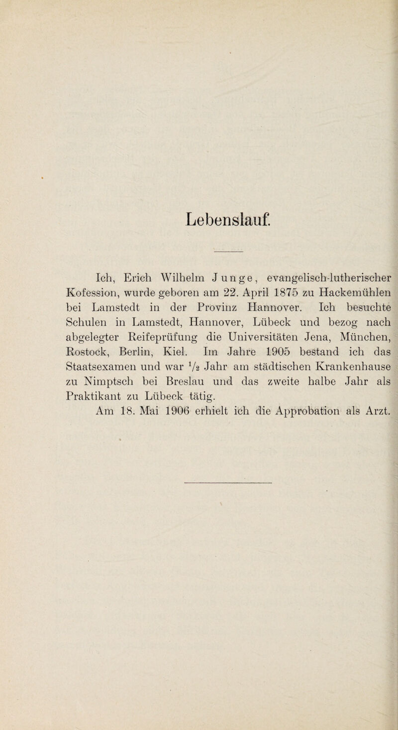 Lebenslauf. Ich, Erich Wilhelm Junge, evangelisch-lutherischer Kofession, wurde geboren am 22. April 1875 zu Hackemühlen bei Lamstedt in der Provinz Hannover. Ich besuchte Schulen in Lamstedt, Hannover, Lübeck und bezog nach abgelegter Reifeprüfung die Universitäten Jena, München, Rostock, Berlin, Kiel. Im Jahre 1905 bestand ich das Staatsexamen und war 7a Jahr am städtischen Krankenhause zu Nimptsch bei Breslau und das zweite halbe Jahr als Praktikant zu Lübeck tätig.