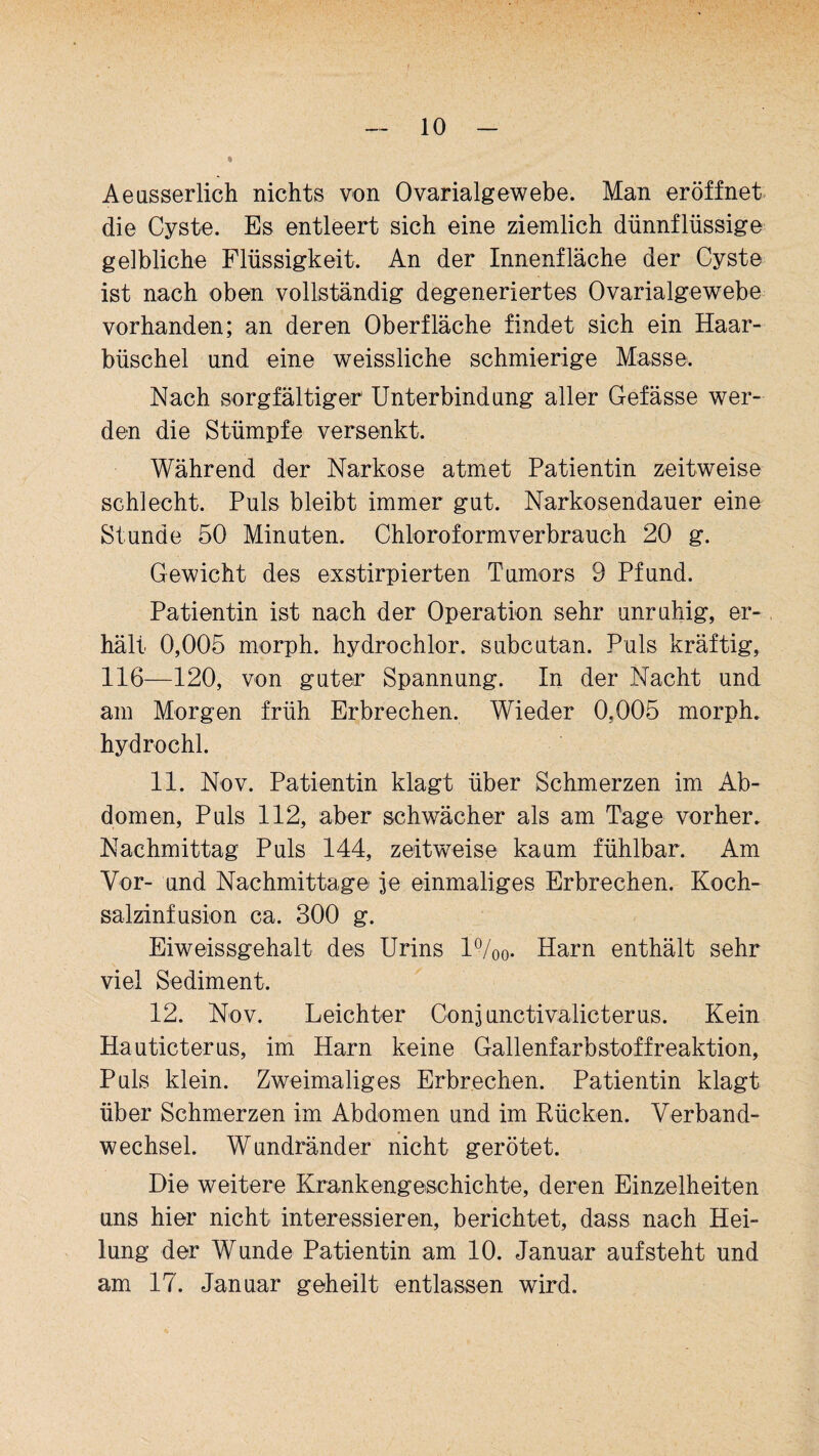 Aeasserlich nichts von Ovarialgewebe. Man eröffnet die Cyste. Es entleert sich eine ziemlich dünnflüssige gelbliche Flüssigkeit. An der Innenfläche der Cyste ist nach oben vollständig degeneriertes Ovarialgewebe vorhanden; an deren Oberfläche findet sich ein Haar¬ büschel und eine weissliche schmierige Masse. Nach sorgfältiger Unterbindung aller Gefässe wer¬ den die Stümpfe versenkt. Während der Narkose atmet Patientin zeitweise schlecht. Puls bleibt immer gut. Narkosendauer eine Stunde 50 Minuten. Chloroformverbrauch 20 g. Gewicht des exstirpierten Tumors 9 Pfund. Patientin ist nach der Operation sehr unruhig, er¬ hält 0,005 morph. hydrochlor. subcutan. Puls kräftig, 116—120, von guter Spannung. In der Nacht und am Morgen früh Erbrechen. Wieder 0.005 morph. hydrochl. 11. Nov. Patientin klagt über Schmerzen im Ab¬ domen, Puls 112, aber schwächer als am Tage vorher. Nachmittag Puls 144, zeitweise kaum fühlbar. Am Vor- und Nachmittage je einmaliges Erbrechen. Koch¬ salzinfusion ca. 300 g. Eiweissgehalt des Urins 1%0- Harn enthält sehr viel Sediment. 12. Nov. Leichter Conjunctivalicterus. Kein Hauticterus, im Harn keine Gallenfarbstoffreaktion, Puls klein. Zweimaliges Erbrechen. Patientin klagt über Schmerzen im Abdomen und im Rücken. Verband¬ wechsel. Wundränder nicht gerötet. Die weitere Krankengeschichte, deren Einzelheiten uns hier nicht interessieren, berichtet, dass nach Hei¬ lung der Wunde Patientin am 10. Januar aufsteht und am 17. Januar geheilt entlassen wird.