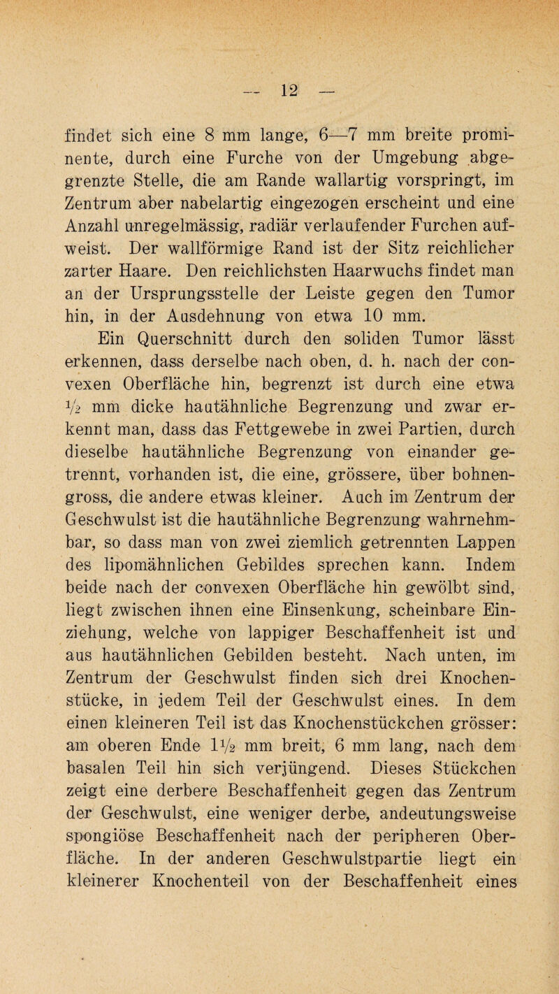 findet sich eine 8 mm lange, 6—7 mm breite promi¬ nente, durch eine Furche von der Umgebung abge¬ grenzte Stelle, die am Rande wallartig vorspringt, im Zentrum aber nabelartig eingezogen erscheint und eine Anzahl unregelmässig, radiär verlaufender Furchen auf¬ weist. Der wallförmige Rand ist der Sitz reichlicher zarter Haare. Den reichlichsten Haarwuchs findet man an der Ursprungsstelle der Leiste gegen den Tumor hin, in der Ausdehnung von etwa 10 mm. Ein Querschnitt durch den soliden Tumor lässt erkennen, dass derselbe nach oben, d. h. nach der con¬ vexen Oberfläche hin, begrenzt ist durch eine etwa V2 mm dicke hautähnliche Begrenzung und zwar er¬ kennt man, dass das Fettgewebe in zwei Partien, durch dieselbe hautähnliche Begrenzung von einander ge¬ trennt, vorhanden ist, die eine, grössere, über bohnen¬ gross, die andere etwas kleiner. Auch im Zentrum der Geschwulst ist die hautähnliche Begrenzung wahrnehm¬ bar, so dass man von zwei ziemlich getrennten Lappen des lipomähnlichen Gebildes sprechen kann. Indem beide nach der convexen Oberfläche hin gewölbt sind, liegt zwischen ihnen eine Einsenkung, scheinbare Ein¬ ziehung, welche von lappiger Beschaffenheit ist und aus hautähnlichen Gebilden besteht. Nach unten, im Zentrum der Geschwulst finden sich drei Knochen¬ stücke, in jedem Teil der Geschwulst eines. In dem einen kleineren Teil ist das Knochenstückchen grösser: am oberen Ende IV2 mm breit, 6 mm lang, nach dem basalen Teil hin sich verjüngend. Dieses Stückchen zeigt eine derbere Beschaffenheit gegen das Zentrum der Geschwulst, eine weniger derbe, andeutungsweise spongiöse Beschaffenheit nach der peripheren Ober¬ fläche. In der anderen Geschwulstpartie liegt ein kleinerer Knochenteil von der Beschaffenheit eines