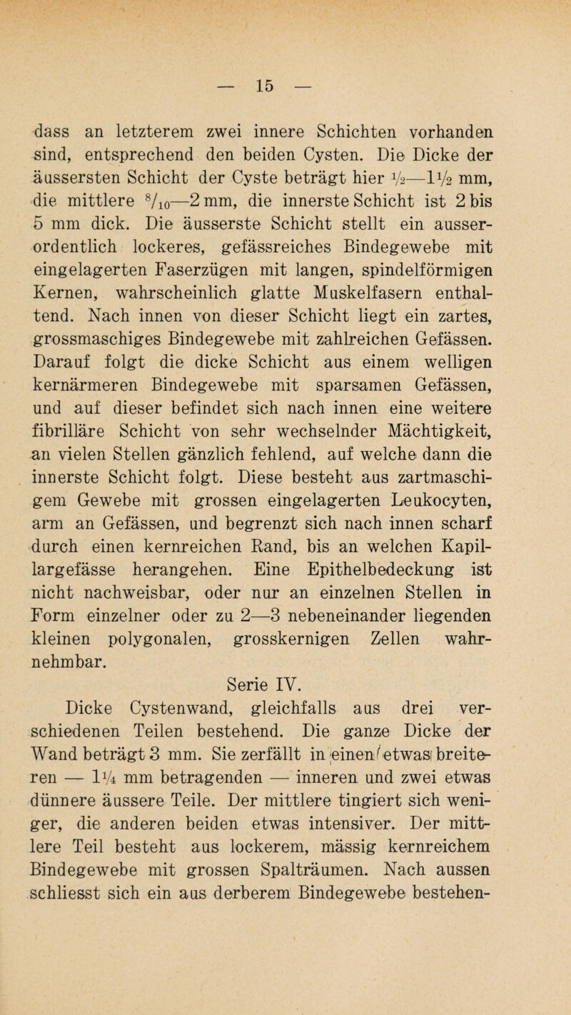 dass an letzterem zwei innere Schichten vorhanden sind, entsprechend den beiden Cysten. Die Dicke der äussersten Schicht der Cyste beträgt hier V2—IV2 mm, die mittlere 8/io—2 mm, die innerste Schicht ist 2 bis 5 mm dick. Die äusserste Schicht stellt ein ausser¬ ordentlich lockeres, gefässreiches Bindegewebe mit eingelagerten Faserzügen mit langen, spindelförmigen Kernen, wahrscheinlich glatte Muskelfasern enthal¬ tend. Nach innen von dieser Schicht liegt ein zartes, grossmaschiges Bindegewebe mit zahlreichen Gefässen. Darauf folgt die dicke Schicht aus einem welligen kernärmeren Bindegewebe mit sparsamen Gefässen, und auf dieser befindet sich nach innen eine weitere fibrilläre Schicht von sehr wechselnder Mächtigkeit, an vielen Stellen gänzlich fehlend, auf welche dann die innerste Schicht folgt. Diese besteht aus zartmaschi- gem Gewebe mit grossen eingelagerten Leukocyten, arm an Gefässen, und begrenzt sich nach innen scharf durch einen kernreichen Band, bis an welchen Kapil- largefässe herangehen. Eine Epithelbedeckung ist nicht nachweisbar, oder nur an einzelnen Stellen in Form einzelner oder zu 2—3 nebeneinander liegenden kleinen polygonalen, grosskernigen Zellen wahr¬ nehmbar. Serie IV. Dicke Cystenwand, gleichfalls aus drei ver¬ schiedenen Teilen bestehend. Die ganze Dicke der Wand beträgt 3 mm. Sie zerfällt in einenfetwast breite¬ ren — IV4 mm betragenden — inneren und zwei etwas dünnere äussere Teile. Der mittlere tingiert sich weni¬ ger, die anderen beiden etwas intensiver. Der mitt¬ lere Teil besteht aus lockerem, mässig kernreichem Bindegewebe mit grossen Spalträumen. Nach aussen schliesst sich ein aus derberem Bindegewebe bestehen-