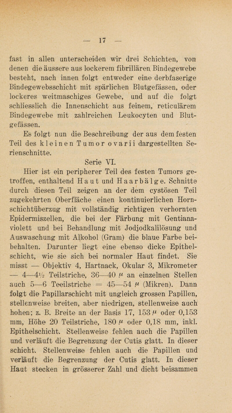 fast in allen unterscheiden wir drei Schichten, von denen die äussere aus lockerem fibrillären Bindegewebe besteht, nach innen folgt entweder eine derbfaserige Bindegewebsschicht mit spärlichen Blutgefässen, oder lockeres weitmaschiges Gewebe, und auf die folgt schliesslich die Innenschicht aus feinem, reticulärem Bindegewebe mit zahlreichen Leukocyten und Blut¬ gefässen. Es folgt nun die Beschreibung der aus dem festen Teil des kleinen Tumor ovarii dargestellten Se¬ rienschnitte. Serie VI. Hier ist ein peripherer Teil des festen Tumors ge¬ troffen, enthaltend Haut und Haarbälge. Schnitte durch diesen Teil zeigen an der dem cystösen Teil zugekehrten Oberfläche einen kontinuierlichen Horn¬ schichtüberzug mit vollständig richtigen verhornten Epidermiszellen, die bei der Färbung mit Gentiana- violett und bei Behandlung mit Jodjodkalilösung und Auswaschung mit Alkohol (Gram) die blaue Farbe bei¬ behalten. Darunter liegt eine ebenso dicke Epithel¬ schicht, wie sie sich bei normaler Haut findet. Sie misst — Objektiv 4, Hartnack, Okular 3, Mikrometer — 4—■41/2 Teilstriche, 36—40 p an einzelnen Stellen auch 5—6 Teeilstriche = 45—54 p (Mikren). Dann folgt die Papillarschicht mit ungleich grossen Papillen, stellenweise breiten, aber niedrigen, stellenweise auch hohen; z. B. Breite an der Basis 17, 153 f2 oder 0,153 mm, Höhe 20 Teilstriche, 180 P oder 0,18 mm, inkl. Epithelschicht. Stellenweise fehlen auch die Papillen und verläuft die Begrenzung der Cutis glatt. In dieser Schicht. Stellenweise fehlen auch die Papillen und verläuft die Begrenzung der Cutis glatt. In dieser Haut stecken in grösserer Zahl und dicht beisammen