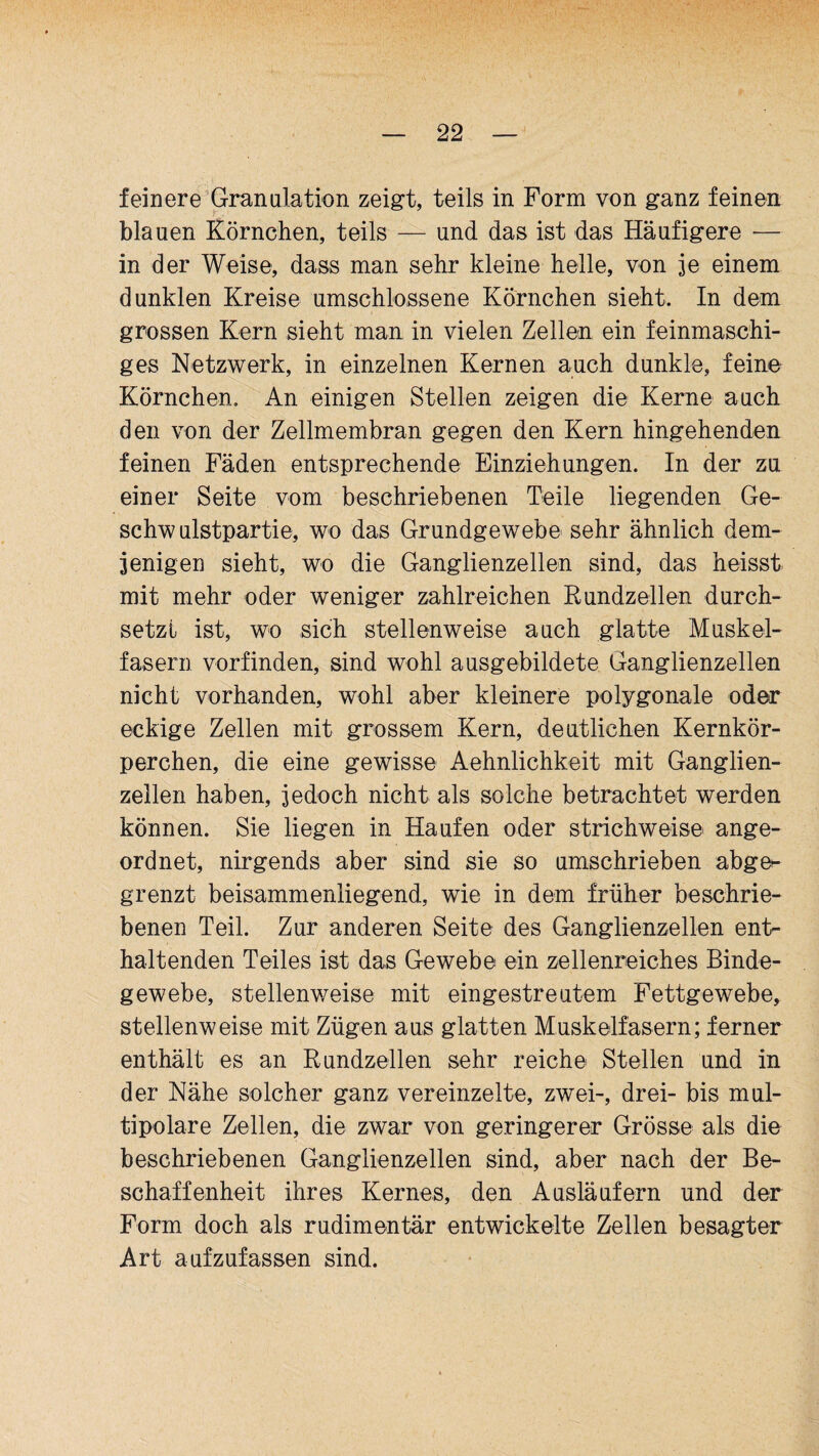 feinere Granulation zeigt, teils in Form von ganz feinen Y ■ blauen Körnchen, teils — und das ist das Häufigere — in der Weise, dass man sehr kleine helle, von je einem dunklen Kreise umschlossene Körnchen sieht. In dem grossen Kern sieht man in vielen Zellen ein feinmaschi¬ ges Netzwerk, in einzelnen Kernen auch dunkle, feine Körnchen. An einigen Stellen zeigen die Kerne auch den von der Zellmembran gegen den Kern hingehenden feinen Fäden entsprechende Einziehungen. In der zu einer Seite vom beschriebenen Teile liegenden Ge¬ schwulstpartie, wo das Grundgewebe sehr ähnlich dem¬ jenigen sieht, wo die Ganglienzellen sind, das heisst mit mehr oder weniger zahlreichen Rundzellen durch¬ setzt ist, wo sich stellenweise auch glatte Muskel¬ fasern vorfinden, sind wohl ausgebildete Ganglienzellen nicht vorhanden, wohl aber kleinere polygonale oder eckige Zellen mit grossem Kern, deutlichen Kernkör¬ perchen, die eine gewisse Aehnlichkeit mit Ganglien¬ zellen haben, jedoch nicht als solche betrachtet werden können. Sie liegen in Haufen oder strichweise ange¬ ordnet, nirgends aber sind sie so umschrieben abge^ grenzt beisammenliegend, wie in dem früher beschrie¬ benen Teil. Zur anderen Seite des Ganglienzellen ent¬ haltenden Teiles ist das Gewebe ein zellenreiches Binde¬ gewebe, stellenweise mit eingestreutem Fettgewebe, stellenweise mit Zügen aus glatten Muskelfasern; ferner enthält es an Rundzellen sehr reiche Stellen und in der Nähe solcher ganz vereinzelte, zwei-, drei- bis mul¬ tipolare Zellen, die zwar von geringerer Grösse als die beschriebenen Ganglienzellen sind, aber nach der Be¬ schaffenheit ihres Kernes, den Ausläufern und der Form doch als rudimentär entwickelte Zellen besagter Art aufzufassen sind.