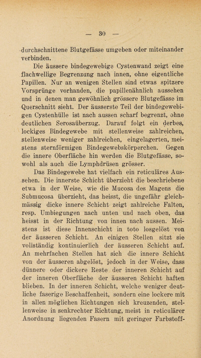 durchschnittene Blutgefässe umgeben oder miteinander verbinden. Die äussere bindegewebige Cystenwand zeigt eine flachwellige Begrenzung nach innen, ohne eigentliche Papillen. Nur an wenigen Stellen sind etwas spitzere Vorsprünge vorhanden, die papillenähnlich aussehen und in denen man gewöhnlich grössere Blutgefässe im Querschnitt sieht. Der äusserste Teil der bindegewebi¬ gen Cystenhülle ist nach aussen scharf begrenzt, ohne deutlichen Serosaüberzug. Darauf folgt ein derbes, lockiges Bindegewebe mit stellenweise zahlreichen, stellenweise weniger zahlreichen, eingelagerten, mei¬ stens sternförmigen Bindegewebskörperchen. Gegen die innere Oberfläche hin werden die Blutgefässe, so¬ wohl als auch die Lymphdrüsen grösser. Das Bindegewebe hat vielfach ein reticuläres Aus¬ sehen. Die innerste Schicht überzieht die beschriebene etwa in der Weise, wie die Mucosa des Magens die Submucosa überzieht, das heisst, die ungefähr gleich- mässig dicke innere Schicht zeigt zahlreiche Falten, resp. Umbiegungen nach unten und nach oben, das heisst in der Richtung von innen nach aussen. Mei¬ stens ist diese Innenschicht in toto losgelöst von der äusseren Schicht. An einigen Stellen sitzt sie vollständig kontinuierlich der äusseren Schicht auf. An mehrfachen Stellen hat sich die innere Schicht von der äusseren abgelöst, jedoch in der Weise, dass dünnere oder dickere Reste der inneren Schicht auf der inneren Oberfläche der äusseren Schicht haften blieben. In der inneren Schicht, welche weniger deut¬ liche faserige Beschaffenheit, sondern eine lockere mit in allen möglichen Richtungen sich kreuzenden, stel¬ lenweise in senkrechter Richtung, meist in reticulärer Anordnung liegenden Fasern mit geringer Farbstoff-