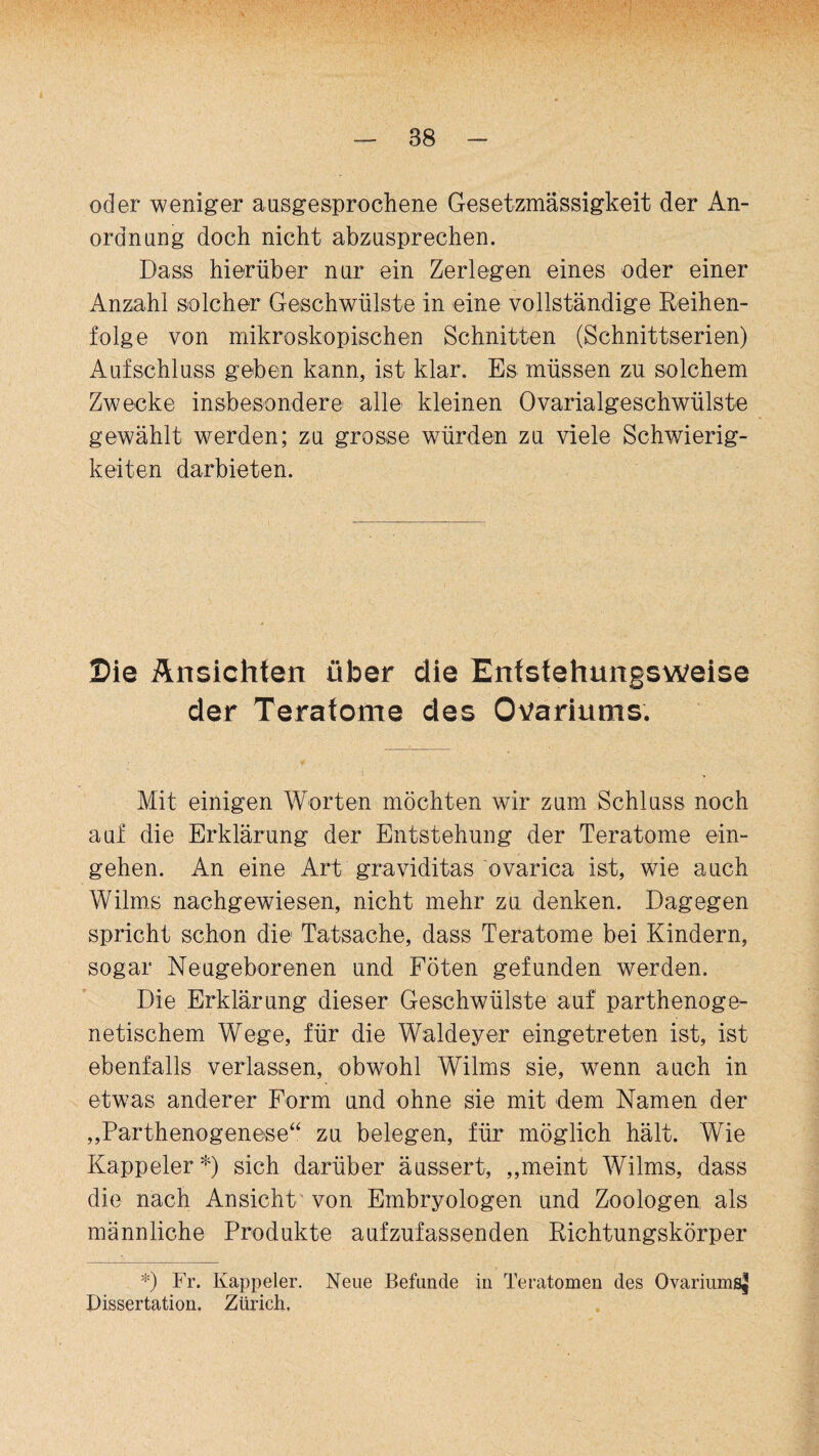 oder weniger ausgesprochene Gesetzmässigkeit der An¬ ordnung doch nicht abzusprechen. Dass hierüber nur ein Zerlegen eines oder einer Anzahl solcher Geschwülste in eine vollständige Reihen¬ folge von mikroskopischen Schnitten (Schnittserien) Aufschluss geben kann, ist klar. Es müssen zu solchem Zwecke insbesondere alle kleinen Ovarialgeschwülste gewählt werden; zu grosse würden zu viele Schwierig¬ keiten darbieten. Sie Ansichten über die Enfstehungsweise der Teratome des Ovariums. Mit einigen Worten möchten wir zum Schluss noch auf die Erklärung der Entstehung der Teratome ein- gehen. An eine Art graviditas ovarica ist, wie auch Wilms nachgewiesen, nicht mehr zu denken. Dagegen spricht schon die Tatsache, dass Teratome bei Kindern, sogar Neugeborenen und Föten gefunden werden. Die Erklärung dieser Geschwülste auf parthenoge- netischem Wege, für die Waldeyer eingetreten ist, ist ebenfalls verlassen, obwohl Wilms sie, wTenn auch in etw?as anderer Form und ohne sie mit dem Namen der „Parthenogenese“ zu belegen, für möglich hält. Wie Kappeler*) sich darüber äussert, „meint Wilms, dass die nach Ansicht' von Embryologen und Zoologen als männliche Produkte aufzufassenden Richtungskörper *) Fr. Kappeler. Neue Befunde in Teratomen des Ovariums^ Dissertation. Zürich,