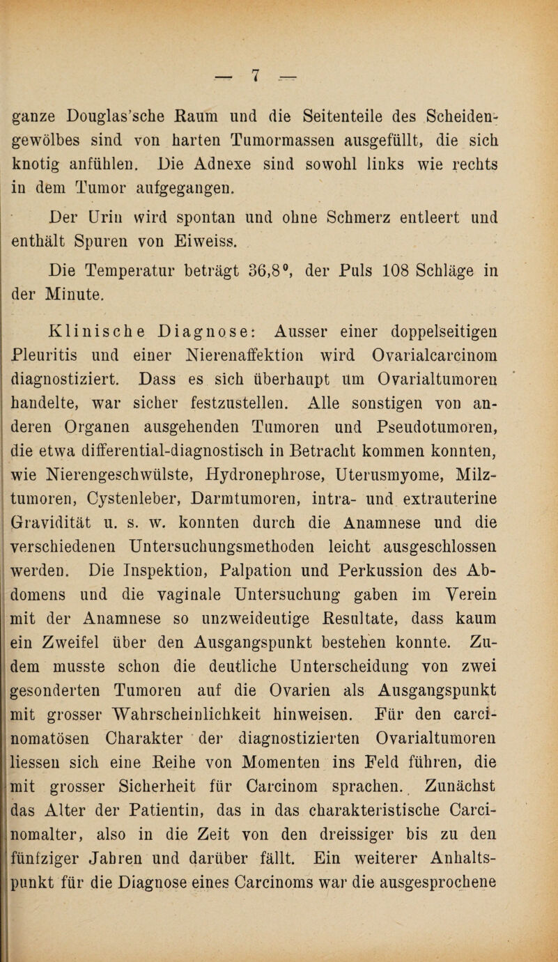 ganze Douglas’sche Raum und die Seitenteile des Scheiden¬ gewölbes sind von harten Tumormassen ausgefüllt, die sich knotig anfühlen. Die Adnexe sind sowohl links wie rechts in dem Tumor aufgegangen. Der Urin wird spontan und ohne Schmerz entleert und enthält Spuren von Eiweiss. Die Temperatur beträgt 36,8°, der Puls 108 Schläge in der Minute. Klinische Diagnose: Ausser einer doppelseitigen Pleuritis und einer Nierenaffektion wird Ovarialcarcinom diagnostiziert. Dass es sich überhaupt um Ovarialtumoreu handelte, war sicher festzustellen. Alle sonstigen von an¬ deren Organen ausgehenden Tumoren und Pseudotumoren, die etwa differential-diagnostisch in Betracht kommen konnten, wie Nierengeschwülste, Hydronephrose, Uterusmyome, Milz¬ tumoren, Cystenleber, Darmtumoren, intra- und extrauterine Gravidität u. s. w. konnten durch die Anamnese und die verschiedenen Untersuchungsmethoden leicht ausgeschlossen werden. Die Inspektion, Palpation und Perkussion des Ab¬ domens und die vaginale Untersuchung gaben im Verein mit der Anamnese so unzweideutige Resultate, dass kaum ein Zweifel über den Ausgangspunkt bestehen konnte. Zu¬ dem musste schon die deutliche Unterscheidung von zwei gesonderten Tumoren auf die Ovarien als Ausgangspunkt mit grosser 'Wahrscheinlichkeit hinweisen. Für den carci- nomatösen Charakter der diagnostizierten Ovarialtumoren Hessen sich eine Reihe von Momenten ins Feld führen, die mit grosser Sicherheit für Carcinom sprachen. Zunächst das Alter der Patientin, das in das charakteristische Carci- .nomalter, also in die Zeit von den dreissiger bis zu den fünfziger Jahren und darüber fällt. Ein weiterer Anhalts¬ punkt für die Diagnose eines Carcinoms war die ausgesprochene