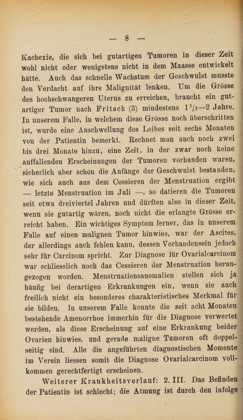 Kachexie, die sich bei gutartigen Tumoren in dieser Zeit wohl nicht oder wenigstens nicht in dem Maasse entwickelt hätte. Auch das schnelle Wachstum der Geschwulst musste den Verdacht auf ihre Malignität lenken. Um die Grösse des hochschwangeren Uterus zu erreichen, braucht ein gut¬ artiger Tumor nach Fritsch (3) mindestens l1/2 2 Jahre. In unserem Falle, in welchem diese Grösse noch überschritten ist, wurde eine Anschwellung des Leibes seit sechs Monaten von der Patientin bemerkt. Rechnet man auch noch zwei bis drei Monate hinzu, eine Zeit, in der zwar noch keine auffallenden Erscheinungen der Tumoren vorhanden waren, sicherlich aber schon die Anfänge der Geschwulst bestanden, wie sich auch aus dem Cessieren der Menstruation ergibt — letzte Menstruation im Juli —, so datieren die Tumoren seit etwa dreiviertel Jahren und dürften also in dieser Zeit, wenn sie gutartig wären, noch nicht die erlangte Grösse er¬ reicht haben. Ein wichtiges Symptom ferner, das in unserem Falle auf einen malignen Tumor hinwies, war der Ascites, der allerdings auch fehlen kann, dessen Vorhandensein jedoch sehr für Carcinom spricht. Zur Diagnose für Ovarialcarcinom war schliesslich noch das Cessieren der Menstruation herau- gezogen worden. Menstruationsanomalien stellen sich ja häufig bei derartigen Erkrankungen ein, wenn sie auch freilich nicht ein besonderes charakteristisches Merkmal für sie bilden. In unserem Falle konnte die seit acht Monaten bestehende Amenorrhoe immerhin für die Diagnose verwertet werden, als diese Erscheinung auf eine Erkrankung beider Ovarien hinwies, und gerade maligne Tumoren oft doppel¬ seitig sind. Alle die angeführten diagnostischen Momente im Verein liessen somit die Diagnose Ovarialcarcinom voll¬ kommen gerechtfertigt erscheinen. Weiterer Krankheitsverlauf: 2. III. Das Befinden der Patientin ist schlecht; die Atmung ist durch den infolge