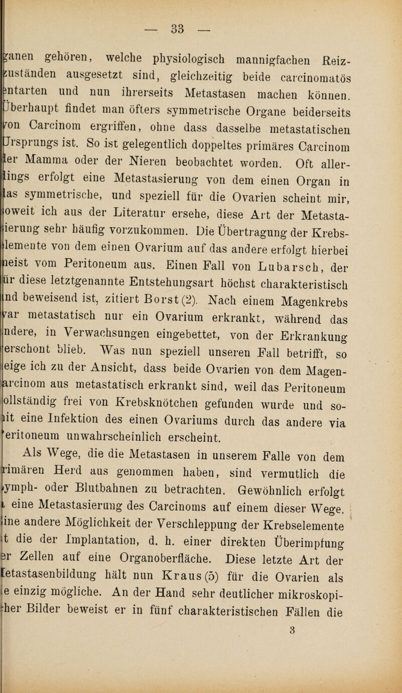 3anen gehören, welche physiologisch mannigfachen Reiz- suständen ausgesetzt sind, gleichzeitig beide carcinomatös entarten und nun ihrerseits Metastasen machen können. Jbeihaupt findet man öfters symmetrische Organe beiderseits fon Carcinom ergriffen, ohne dass dasselbe metastatischen Ji Sprungs ist. So ist gelegentlich doppeltes primäres Carcinom ler Mamma oder der Nieren beobachtet worden. Oft aller¬ dings ei folgt eine Metastasierung von dem einen Organ in as symmeti ische, und speziell für die Ovarien scheint mir, oweit ich aus der Literatur ersehe, diese Art der Metasta- ierung sehr häufig vorzukommen. Die Übertragung der Krebs- lemeute von dem einen Ovarium auf das andere erfolgt hierbei leist vom Peritoneum aus. Einen Fall von Lubarsch, der pr diese letztgenannte Entstehungsart höchst charakteristisch md beweisend ist, zitiert Borst (2). Nach einem Magenkrebs var metastatisch nur ein Ovarium erkrankt, während das ndere, in Verwachsungen eingebettet, von der Erkrankung erschont blieb. Was nun speziell unseren Fall betrifft, so eige ich zu der Ansicht, dass beide Ovarien von dem Magen- aicinom aus metastatisch erkrankt sind, weil das Peritoneum ollständig frei von Krebsknötchen gefunden wurde und so- ait eine Infektion des einen Ovariums durch das andere via ^eritoneum unwahrscheinlich erscheint. Als Wege, die die Metastasen in unserem Falle von dem rimären Herd aus genommen haben, sind vermutlich die .ymph- oder Blutbahnen zu betrachten. Gewöhnlich erfolgt i eine Metastasierung des Carcinoms auf einem dieser Wege, 'ine andere Möglichkeit der Verschleppung der Krebselemente it die der Implantation, d. h. einer direkten Überimpfung er Zellen auf eine Organoberfläche. Diese letzte Art der tetastasenbildung hält nun Kraus (5) für die Ovarien als e einzig mögliche. An der Hand sehr deutlicher mikroskopi- her Bilder beweist er in fünf charakteristischen Fällen die 3
