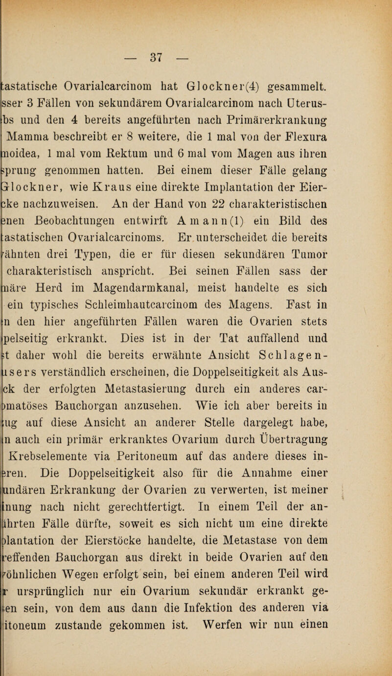 ;astatische Ovarialcarcinom hat Glockner(4) gesammelt, sser 3 Fällen von sekundärem Ovarialcarcinom nach Uterus- bs und den 4 bereits angeführten nach Primärerkrankung Mamma beschreibt er 8 weitere, die 1 mal von der Flexura noidea, 1 mal vom Rektum und 6 mal vom Magen aus ihren üprung genommen hatten. Bei einem dieser Fälle gelang jlockner, wie Kraus eine direkte Implantation der Eier- ±e nachzuweisen. An der Hand von 22 charakteristischen 3nen Beobachtungen entwirft Amann(l) ein Bild des astatischen Ovarialcarcinoms. Er unterscheidet die bereits rähnten drei Typen, die er für diesen sekundären Tumor charakteristisch anspricht. Bei seinen Fällen sass der näre Herd im Magendarmkanal, meist handelte es sich ein typisches Schleimhautcarcinom des Magens. Fast in n den hier angeführten Fällen waren die Ovarien stets pelseitig erkrankt. Dies ist in der Tat auffallend und ;t daher wohl die bereits erwähnte Ansicht Schlagen- isers verständlich erscheinen, die Doppelseitigkeit als Aus- ck der erfolgten Metastasierung durch ein anderes car- Dmatöses Bauchorgan anzusehen. Wie ich aber bereits in ;ug auf diese Ansicht an anderer Stelle dargelegt habe, n auch ein primär erkranktes Ovarium durch Übertragung I Krebselemente via Peritoneum auf das andere dieses in- ren. Die Doppelseitigkeit also für die Annahme einer mdären Erkrankung der Ovarien zu verwerten, ist meiner nung nach nicht gerechtfertigt. In einem Teil der an- hrten Fälle dürfte, soweit es sich nicht um eine direkte lantation der Eierstöcke handelte, die Metastase von dem reffenden Bauchorgan aus direkt in beide Ovarien auf den wohnlichen Wegen erfolgt sein, bei einem anderen Teil wird jr ursprünglich nur ein Ovarium sekundär erkrankt ge- ;en sein, von dem aus dann die Infektion des anderen via itoneum zustande gekommen ist. Werfen wir nun einen ■