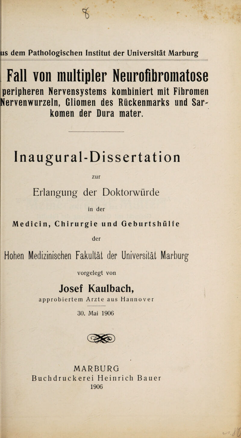 us dem Pathologischen Institut der Universität Marburg Fall von multipler Neurofibromatose peripheren Nervensystems kombiniert mit Fibromen Nervenwurzeln, Gliomen des Rückenmarks und Sar- körnen der Dura mater. Inaugural-Dissertation Erlangung der Doktorwürde in der Medicin, Chirurgie und Geburtshülfe der Hohen Medizinischen Fakultät der Universität Marburg vorgelegt von Josef Kaulbach, approbiertem Arzte aus Hannover 30. Mai 1906 MARBURG Buchdruckerei Heinrich Bauer 1906