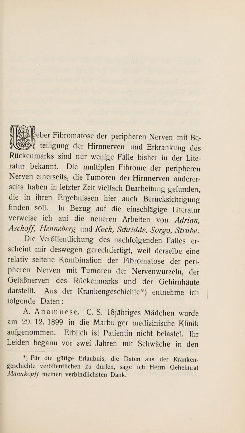 ^eber Fibromatose der peripheren Nerven mit Be¬ teiligung der Hirnnerven und Erkrankung des Rückenmarks sind nur wenige Fälle bisher in der Lite¬ ratur bekannt. Die multiplen Fibrome der peripheren Nerven einerseits, die Tumoren der Hirnnerven anderer¬ seits haben in letzter Zeit vielfach Bearbeitung gefunden, die in ihren Ergebnissen hier auch Berücksichtigung finden soll. In Bezug auf die einschlägige Literatur verweise ich auf die neueren Arbeiten von Adrian, Aschoff, Henneberg und Koch, Schridde, Sorgo, Strnbe. Die Veröffentlichung des nachfolgenden Falles er¬ scheint mir deswegen gerechtfertigt, weil derselbe eine relativ seltene Kombination der Fibromatose der peri¬ pheren Nerven mit Tumoren der Nervenwurzeln, der Gefäßnerven des Rückenmarks und der Gehirnhäute darstellt. Aus der Krankengeschichte*) entnehme ich folgende Daten: A. Anamnese. C. S. 18jähriges Mädchen wurde am 29. 12. 1899 in die Marburger medizinische Klinik aufgenommen. Erblich ist Patientin nicht belastet. Ihr Leiden begann vor zwei Jahren mit Schwäche in den *) Für die gütige Erlaubnis, die Daten aus der Kranken¬ geschichte veröffentlichen zu dürfen, sage ich Herrn Geheimrat Mannkopff meinen verbindlichsten Dank,