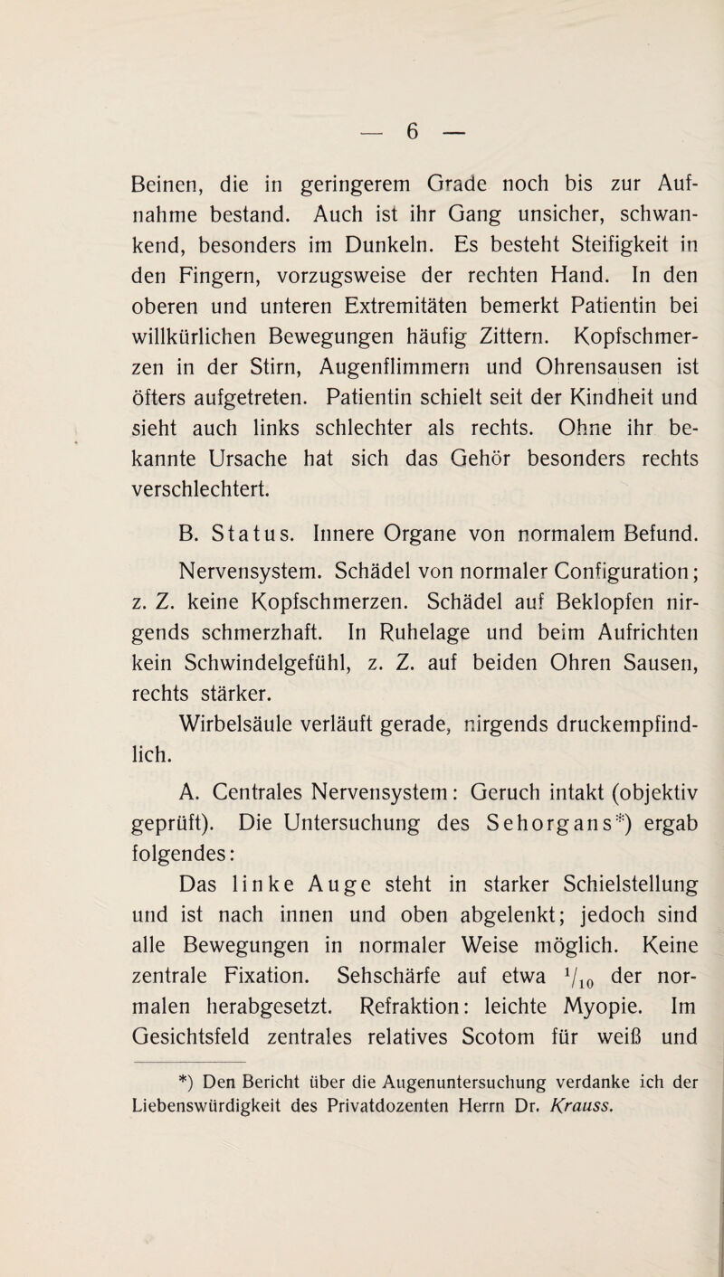Beinen, die in geringerem Grade noch bis zur Auf¬ nahme bestand. Auch ist ihr Gang unsicher, schwan¬ kend, besonders im Dunkeln. Es besteht Steifigkeit in den Fingern, vorzugsweise der rechten Hand. In den oberen und unteren Extremitäten bemerkt Patientin bei willkürlichen Bewegungen häufig Zittern. Kopfschmer¬ zen in der Stirn, Augenflimmern und Ohrensausen ist öfters aufgetreten. Patientin schielt seit der Kindheit und sieht auch links schlechter als rechts. Ohne ihr be¬ kannte Ursache hat sich das Gehör besonders rechts verschlechtert. B. Status. Innere Organe von normalem Befund. Nervensystem. Schädel von normaler Configuration; z. Z. keine Kopfschmerzen. Schädel auf Beklopfen nir¬ gends schmerzhaft. In Ruhelage und beim Aufrichten kein Schwindelgefühl, z. Z. auf beiden Ohren Sausen, rechts stärker. Wirbelsäule verläuft gerade, nirgends druckempfind¬ lich. A. Centrales Nervensystem: Geruch intakt (objektiv geprüft). Die Untersuchung des Sehorgans*) ergab folgendes: Das linke Auge steht in starker Schielstellung und ist nach innen und oben abgelenkt; jedoch sind alle Bewegungen in normaler Weise möglich. Keine zentrale Fixation. Sehschärfe auf etwa 710 der nor¬ malen herabgesetzt. Refraktion: leichte Myopie. Im Gesichtsfeld zentrales relatives Scotom für weiß und *) Den Bericht über die Augenuntersuchung verdanke ich der Liebenswürdigkeit des Privatdozenten Herrn Dr. Krauss.
