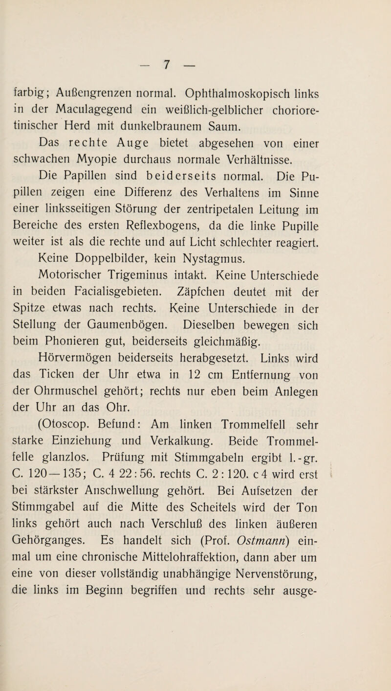 farbig; Außengrenzen normal. Ophthalmoskopisch links in der Maculagegend ein weißlich-gelblicher choriore- tinischer Herd mit dunkelbraunem Saum. Das rechte Auge bietet abgesehen von einer schwachen Myopie durchaus normale Verhältnisse. Die Papillen sind beiderseits normal. Die Pu¬ pillen zeigen eine Differenz des Verhaltens im Sinne einer linksseitigen Störung der zentripetalen Leitung im Bereiche des ersten Reflexbogens, da die linke Pupille weiter ist als die rechte und auf Licht schlechter reagiert. Keine Doppelbilder, kein Nystagmus. Motorischer Trigeminus intakt. Keine Unterschiede in beiden Facialisgebieten. Zäpfchen deutet mit der Spitze etwas nach rechts. Keine Unterschiede in der Stellung der Gaumenbögen. Dieselben bewegen sich beim Phonieren gut, beiderseits gleichmäßig. Hörvermögen beiderseits herabgesetzt. Links wird das Ticken der Uhr etwa in 12 cm Entfernung von der Ohrmuschel gehört; rechts nur eben beim Anlegen der Uhr an das Ohr. (Otoscop. Befund: Am linken Trommelfell sehr starke Einziehung und Verkalkung. Beide Trommel¬ felle glanzlos. Prüfung mit Stimmgabeln ergibt l.-gr. C. 120— 135; C. 4 22: 56. rechts C. 2 :120. c 4 wird erst bei stärkster Anschwellung gehört. Bei Aufsetzen der Stimmgabel auf die Mitte des Scheitels wird der Ton links gehört auch nach Verschluß des linken äußeren Gehörganges. Es handelt sich (Prof. Ostmann) ein¬ mal um eine chronische Mittelohraffektion, dann aber um eine von dieser vollständig unabhängige Nervenstörung, die links im Beginn begriffen und rechts sehr ausge-