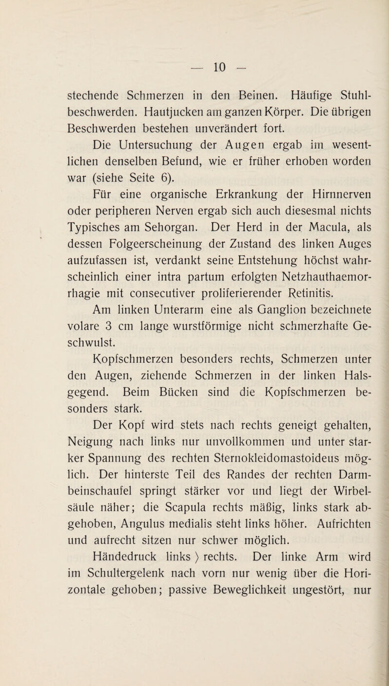 stechende Schmerzen in den Beinen. Häufige Stuhl¬ beschwerden. Hautjucken am ganzen Körper. Die übrigen Beschwerden bestehen unverändert fort. Die Untersuchung der Augen ergab im wesent¬ lichen denselben Befund, wie er früher erhoben worden war (siehe Seite 6). Für eine organische Erkrankung der Hirnnerven oder peripheren Nerven ergab sich auch diesesmal nichts Typisches am Sehorgan. Der Herd in der Macula, als dessen Folgeerscheinung der Zustand des linken Auges aufzufassen ist, verdankt seine Entstehung höchst wahr¬ scheinlich einer intra partum erfolgten Netzhauthaemor- rhagie mit consecutiver proliferierender Retinitis. Am linken Unterarm eine als Ganglion bezeichnete volare 3 cm lange wurstförmige nicht schmerzhafte Ge¬ schwulst. Kopfschmerzen besonders rechts, Schmerzen unter den Augen, ziehende Schmerzen in der linken Hals¬ gegend. Beim Bücken sind die Kopfschmerzen be¬ sonders stark. Der Kopf wird stets nach rechts geneigt gehalten, Neigung nach links nur unvollkommen und unter star¬ ker Spannung des rechten Sternokleidomastoideus mög¬ lich. Der hinterste Teil des Randes der rechten Darm¬ beinschaufel springt stärker vor und liegt der Wirbel¬ säule näher; die Scapula rechts mäßig, links stark ab¬ gehoben, Angulus medialis steht links höher. Aufrichten und aufrecht sitzen nur schwer möglich. Händedruck links ) rechts. Der linke Arm wird im Schultergelenk nach vorn nur wenig über die Hori¬ zontale gehoben; passive Beweglichkeit ungestört, nur