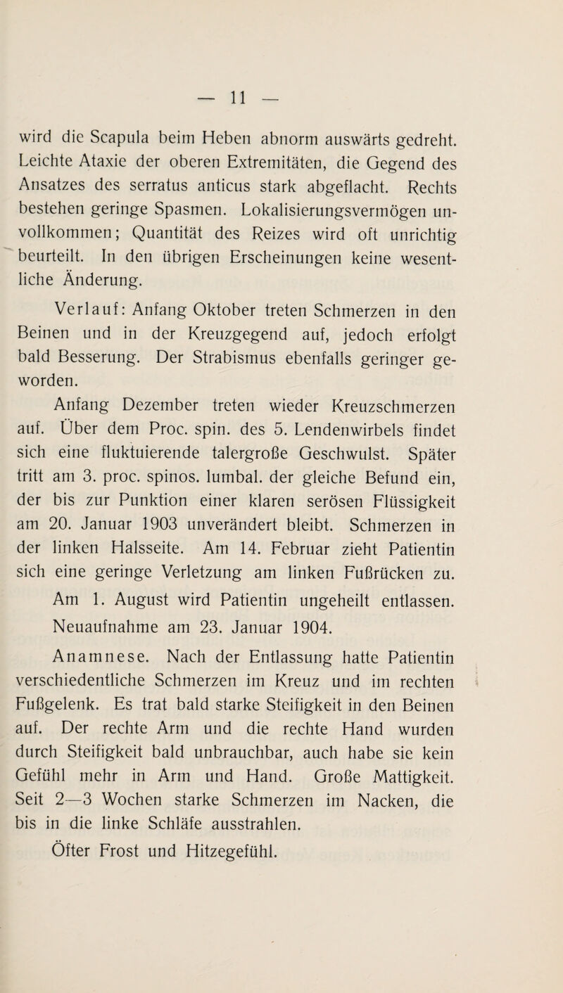 wird die Scapula beim Heben abnorm auswärts gedreht. Leichte Ataxie der oberen Extremitäten, die Gegend des Ansatzes des serratus anticus stark abgeflacht. Rechts bestehen geringe Spasmen. Lokalisierungsvermögen un¬ vollkommen; Quantität des Reizes wird oft unrichtig beurteilt. In den übrigen Erscheinungen keine wesent¬ liche Änderung. Verlauf: Anfang Oktober treten Schmerzen in den Beinen und in der Kreuzgegend auf, jedoch erfolgt bald Besserung. Der Strabismus ebenfalls geringer ge¬ worden. Anfang Dezember treten wieder Kreuzschmerzen auf. Über dem Proc. spin. des 5. Lendenwirbels findet sich eine fluktuierende talergroße Geschwulst. Später tritt am 3. proc. spinös, lumbal, der gleiche Befund ein, der bis zur Punktion einer klaren serösen Flüssigkeit am 20. Januar 1903 unverändert bleibt. Schmerzen in der linken Halsseite. Am 14. Februar zieht Patientin sich eine geringe Verletzung am linken Fußrücken zu. Am 1. August wird Patientin ungeheilt entlassen. Neuaufnahme am 23. Januar 1904. Anamnese. Nach der Entlassung hatte Patientin verschiedentliche Schmerzen im Kreuz und im rechten Fußgelenk. Es trat bald starke Steifigkeit in den Beinen auf. Der rechte Arm und die rechte Hand wurden durch Steifigkeit bald unbrauchbar, auch habe sie kein Gefühl mehr in Arm und Hand. Große Mattigkeit. Seit 2—3 Wochen starke Schmerzen im Nacken, die bis in die linke Schläfe ausstrahlen. Öfter Frost und Hitzegefühl.