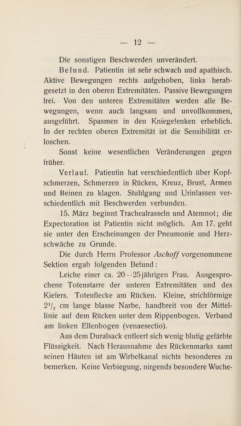 Die sonstigen Beschwerden unverändert. Befund. Patientin ist sehr schwach und apathisch. Aktive Bewegungen rechts aufgehoben, links herab- gesetzt in den oberen Extremitäten. Passive Bewegungen frei. Von den unteren Extremitäten werden alle Be¬ wegungen, wenn auch langsam und unvollkommen, ausgeführt. Spasmen in den Kniegelenken erheblich. In der rechten oberen Extremität ist die Sensibilität er¬ loschen. Sonst keine wesentlichen Veränderungen gegen früher. Verlauf. Patientin hat verschiedentlich über Kopf¬ schmerzen, Schmerzen in Rücken, Kreuz, Brust, Armen und Beinen zu klagen. Stuhlgang und Urinlassen ver¬ schiedentlich mit Beschwerden verbunden. 15. März beginnt Trachealrasseln und Atemnot; die Expectoration ist Patientin nicht möglich. Am 17. geht sie unter den Erscheinungen der Pneumonie und Herz¬ schwäche zu Grunde. Die durch Herrn Professor Aschoff vorgenommene Sektion ergab folgenden Befund: Leiche einer ca. 20—25jährigen Frau. Ausgespro¬ chene Totenstarre der unteren Extremitäten und des Kiefers. Totenflecke am Rücken. Kleine, strichförmige 2V2 cm lange blasse Narbe, handbreit von der Mittel¬ linie auf dem Rücken unter dem Rippenbogen. Verband am linken Ellenbogen (venaesectio). Aus dem Duralsack entleert sich wenig blutig gefärbte Flüssigkeit. Nach Herausnahme des Rückenmarks samt seinen Häuten ist am Wirbelkanal nichts besonderes zu bemerken. Keine Verbiegung, nirgends besondere Wuche-