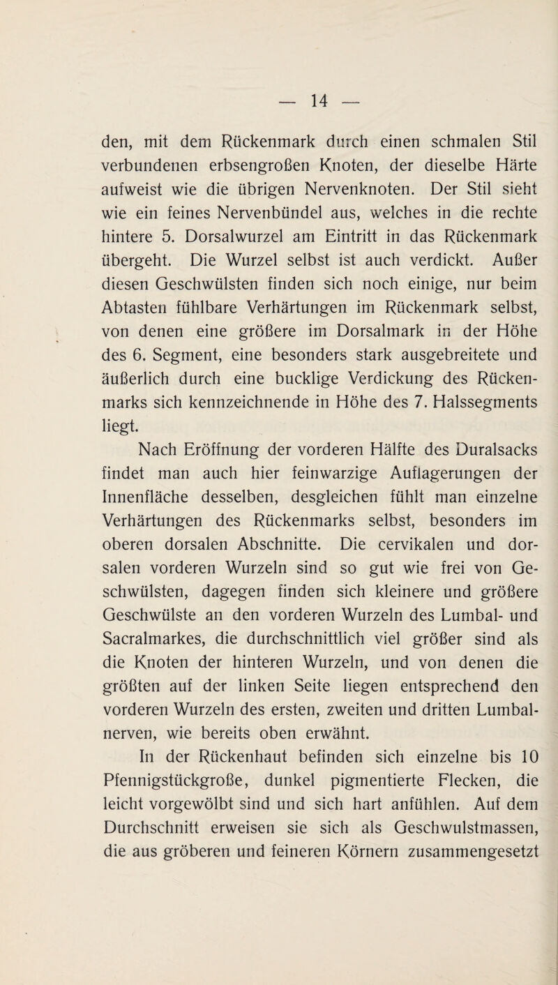 den, mit dem Rückenmark durch einen schmalen Stil verbundenen erbsengroßen Knoten, der dieselbe Härte aufweist wie die übrigen Nervenknoten. Der Stil sieht wie ein feines Nervenbündel aus, welches in die rechte hintere 5. Dorsalwurzel am Eintritt in das Rückenmark übergeht. Die Wurzel selbst ist auch verdickt. Außer diesen Geschwülsten finden sich noch einige, nur beim Abtasten fühlbare Verhärtungen im Rückenmark selbst, von denen eine größere im Dorsalmark in der Höhe des 6. Segment, eine besonders stark ausgebreitete und äußerlich durch eine bucklige Verdickung des Rücken¬ marks sich kennzeichnende in Höhe des 7. Halssegments liegt. Nach Eröffnung der vorderen Hälfte des Duralsacks findet man auch hier feinwarzige Auflagerungen der Innenfläche desselben, desgleichen fühlt man einzelne Verhärtungen des Rückenmarks selbst, besonders im oberen dorsalen Abschnitte. Die cervikalen und dor¬ salen vorderen Wurzeln sind so gut wie frei von Ge¬ schwülsten, dagegen finden sich kleinere und größere Geschwülste an den vorderen Wurzeln des Lumbal- und Sacralmarkes, die durchschnittlich viel größer sind als die Knoten der hinteren Wurzeln, und von denen die größten auf der linken Seite liegen entsprechend den vorderen Wurzeln des ersten, zweiten und dritten Lumbal¬ nerven, wie bereits oben erwähnt. In der Rückenhaut befinden sich einzelne bis 10 Pfennigstückgroße, dunkel pigmentierte Flecken, die leicht vorgewölbt sind und sich hart anfühlen. Auf dem Durchschnitt erweisen sie sich als Geschwulstmassen, die aus gröberen und feineren Körnern zusammengesetzt