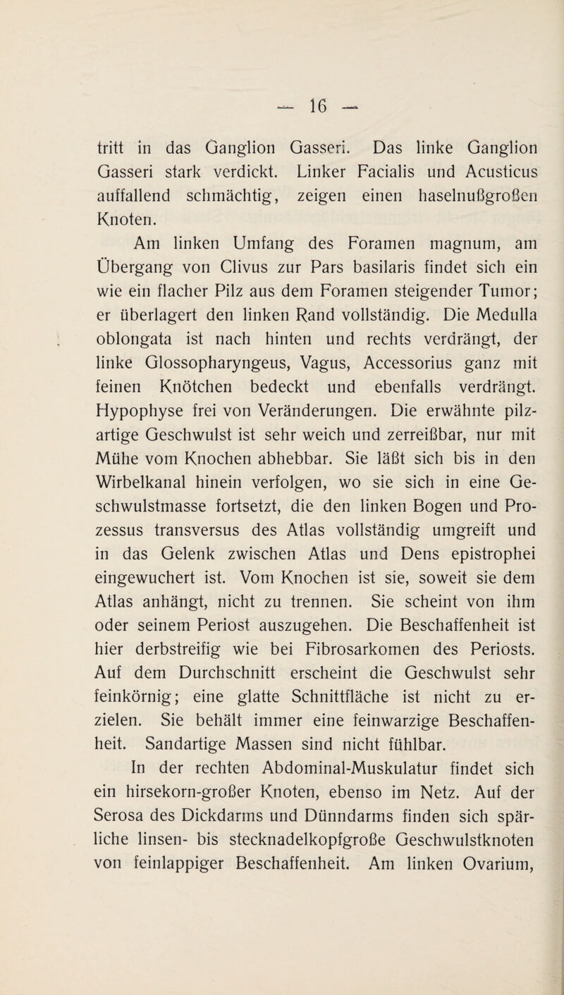 tritt in das Ganglion Gasseri. Das linke Ganglion Gasseri stark verdickt. Linker Facialis und Acusticus auffallend schmächtig, zeigen einen haselnußgroßen Knoten. Am linken Umfang des Foramen magnum, am Übergang von Clivus zur Pars basilaris findet sich ein wie ein flacher Pilz aus dem Foramen steigender Tumor; er überlagert den linken Rand vollständig. Die Medulla oblongata ist nach hinten und rechts verdrängt, der linke Glossopharyngeus, Vagus, Accessorius ganz mit feinen Knötchen bedeckt und ebenfalls verdrängt. Hypophyse frei von Veränderungen. Die erwähnte pilz¬ artige Geschwulst ist sehr weich und zerreißbar, nur mit Mühe vom Knochen abhebbar. Sie läßt sich bis in den Wirbelkanal hinein verfolgen, wo sie sich in eine Ge¬ schwulstmasse fortsetzt, die den linken Bogen und Pro- zessus transversus des Atlas vollständig umgreift und in das Gelenk zwischen Atlas und Dens epistrophei eingewuchert ist. Vom Knochen ist sie, soweit sie dem Atlas anhängt, nicht zu trennen. Sie scheint von ihm oder seinem Periost auszugehen. Die Beschaffenheit ist hier derbstreifig wie bei Fibrosarkomen des Periosts. Auf dem Durchschnitt erscheint die Geschwulst sehr feinkörnig; eine glatte Schnittfläche ist nicht zu er¬ zielen. Sie behält immer eine feinwarzige Beschaffen¬ heit. Sandartige Massen sind nicht fühlbar. In der rechten Abdominal-Muskulatur findet sich ein hirsekorn-großer Knoten, ebenso im Netz. Auf der Serosa des Dickdarms und Dünndarms finden sich spär¬ liche linsen- bis stecknadelkopfgroße Geschwulstknoten von feinlappiger Beschaffenheit. Am linken Ovarium,