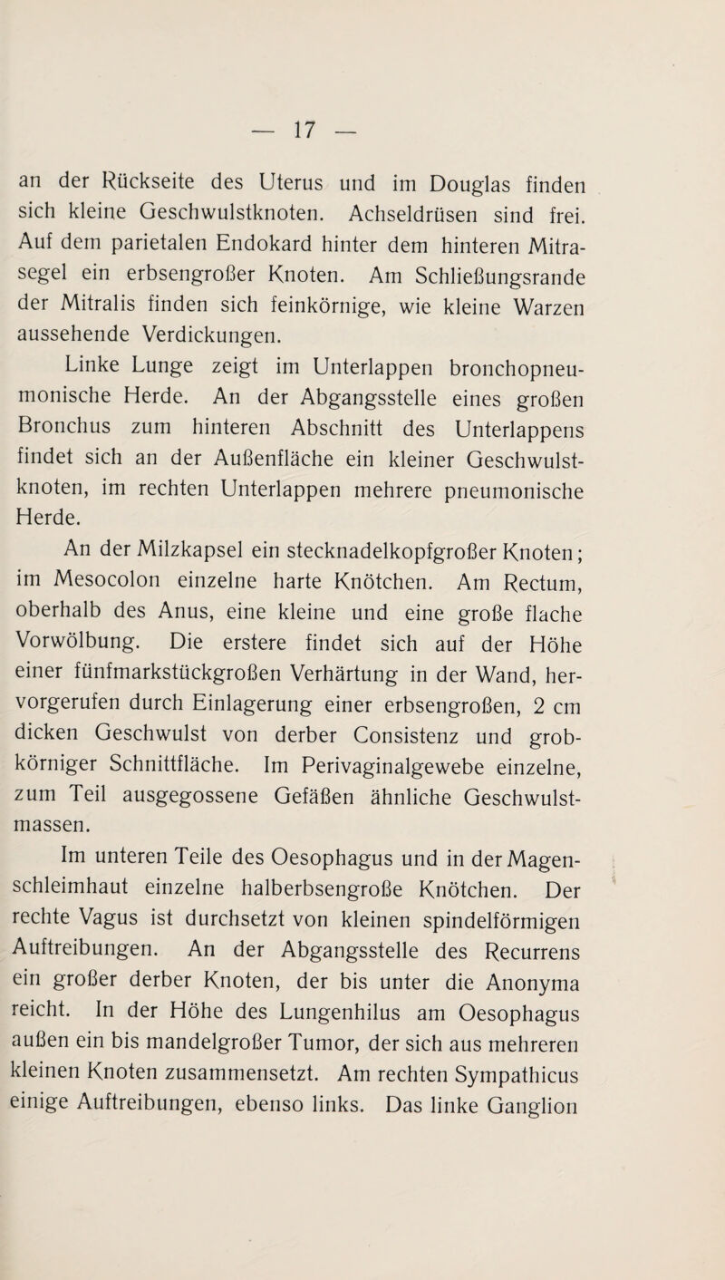 an der Rückseite des Uterus und im Douglas finden sich kleine Geschwulstknoten. Achseldrüsen sind frei. Auf dem parietalen Endokard hinter dem hinteren Mitra¬ segel ein erbsengroßer Knoten. Am Schließungsrande der Mitralis finden sich feinkörnige, wie kleine Warzen aussehende Verdickungen. Linke Lunge zeigt im Unterlappen bronchopneu- monische Herde. An der Abgangsstelle eines großen Bronchus zum hinteren Abschnitt des Unterlappens findet sich an der Außenfläche ein kleiner Geschwulst¬ knoten, im rechten Unterlappen mehrere pneumonische Herde. An der Milzkapsel ein stecknadelkopfgroßer Knoten; im Mesocolon einzelne harte Knötchen. Am Rectum, oberhalb des Anus, eine kleine und eine große flache Vorwölbung. Die erstere findet sich auf der Höhe einer fünfmarkstückgroßen Verhärtung in der Wand, her¬ vorgerufen durch Einlagerung einer erbsengroßen, 2 cm dicken Geschwulst von derber Consistenz und grob¬ körniger Schnittfläche. Im Perivaginalgewebe einzelne, zum Teil ausgegossene Gefäßen ähnliche Geschwulst¬ massen. Im unteren Teile des Oesophagus und in der Magen¬ schleimhaut einzelne halberbsengroße Knötchen. Der rechte Vagus ist durchsetzt von kleinen spindelförmigen Auftreibungen. An der Abgangsstelle des Recurrens ein großer derber Knoten, der bis unter die Anonyma reicht. In der Höhe des Lungenhilus am Oesophagus außen ein bis mandelgroßer Tumor, der sich aus mehreren kleinen Knoten zusammensetzt. Am rechten Sympathicus einige Auftreibungen, ebenso links. Das linke Ganglion