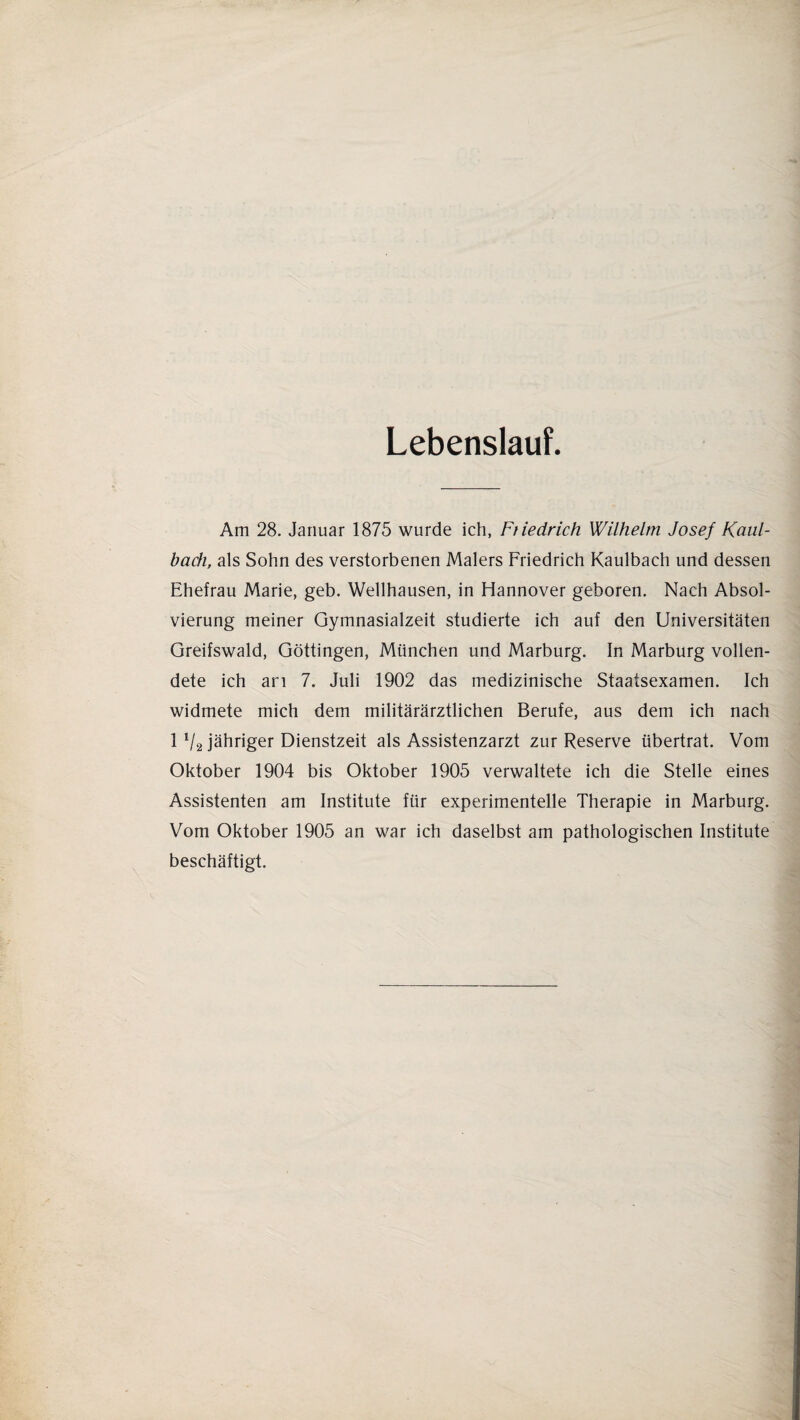 Lebenslauf. Am 28. Januar 1875 wurde ich, Ftiedrich Wilhelm Josef Kaul- bach, als Sohn des verstorbenen Malers Friedrich Kaulbach und dessen Ehefrau Marie, geb. Wellhausen, in Hannover geboren. Nach Absol¬ vierung meiner Gymnasialzeit studierte ich auf den Universitäten Greifswald, Göttingen, München und Marburg. In Marburg vollen¬ dete ich ari 7. Juli 1902 das medizinische Staatsexamen. Ich widmete mich dem militärärztlichen Berufe, aus dem ich nach 1 V2 jähriger Dienstzeit als Assistenzarzt zur Reserve übertrat. Vom Oktober 1904 bis Oktober 1905 verwaltete ich die Stelle eines Assistenten am Institute für experimentelle Therapie in Marburg. Vom Oktober 1905 an war ich daselbst am pathologischen Institute beschäftigt.