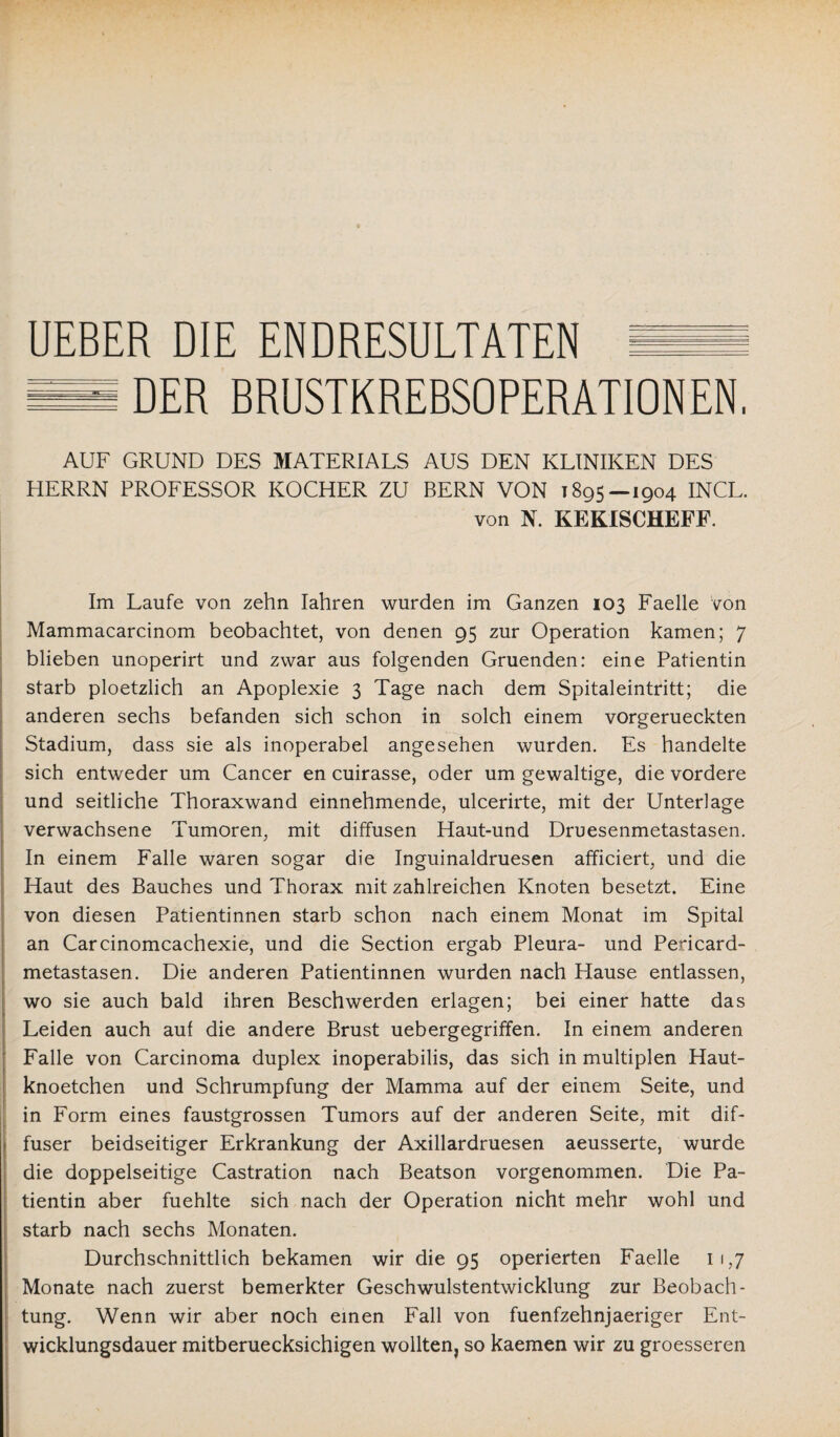 DER BRUSTKREBSOPERATIONEN. AUF GRUND DES MATERIALS AUS DEN KLINIKEN DES HERRN PROFESSOR KOCHER ZU BERN VON 1895 — 1904 INCL. von N. KEKISCHEFF. Im Laufe von zehn Iahren wurden im Ganzen 103 Faelle von Mammacarcinom beobachtet, von denen 95 zur Operation kamen; 7 blieben unoperirt und zwar aus folgenden Gruenden: eine Patientin starb ploetzlich an Apoplexie 3 Tage nach dem Spitaleintritt; die anderen sechs befanden sich schon in solch einem vorgerueckten Stadium, dass sie als inoperabel angesehen wurden. Es handelte sich entweder um Cancer en cuirasse, oder um gewaltige, die vordere und seitliche Thoraxwand einnehmende, ulcerirte, mit der Unterlage verwachsene Tumoren, mit diffusen Haut-und Druesenmetastasen. In einem Falle waren sogar die Inguinaldruesen afficiert, und die Haut des Bauches und Thorax mit zahlreichen Knoten besetzt. Eine von diesen Patientinnen starb schon nach einem Monat im Spital an Carcinomcachexie, und die Section ergab Pleura- und Pericard- metastasen. Die anderen Patientinnen wurden nach Hause entlassen, wo sie auch bald ihren Beschwerden erlagen; bei einer hatte das Leiden auch auf die andere Brust uebergegriffen. In einem anderen Falle von Carcinoma duplex inoperabilis, das sich in multiplen Haut- knoetchen und Schrumpfung der Mamma auf der einem Seite, und in Form eines faustgrossen Tumors auf der anderen Seite, mit dif¬ fuser beidseitiger Erkrankung der Axillardruesen aeusserte, wurde die doppelseitige Castration nach Beatson vorgenommen. Die Pa¬ tientin aber fuehlte sich nach der Operation nicht mehr wohl und starb nach sechs Monaten. Durchschnittlich bekamen wir die 95 operierten Faelle 11,7 Monate nach zuerst bemerkter Geschwulstentwicklung zur Beobach¬ tung. Wenn wir aber noch einen Fall von fuenfzehnjaeriger Ent¬ wicklungsdauer mitberuecksichigen wollten, so kaemen wir zu groesseren