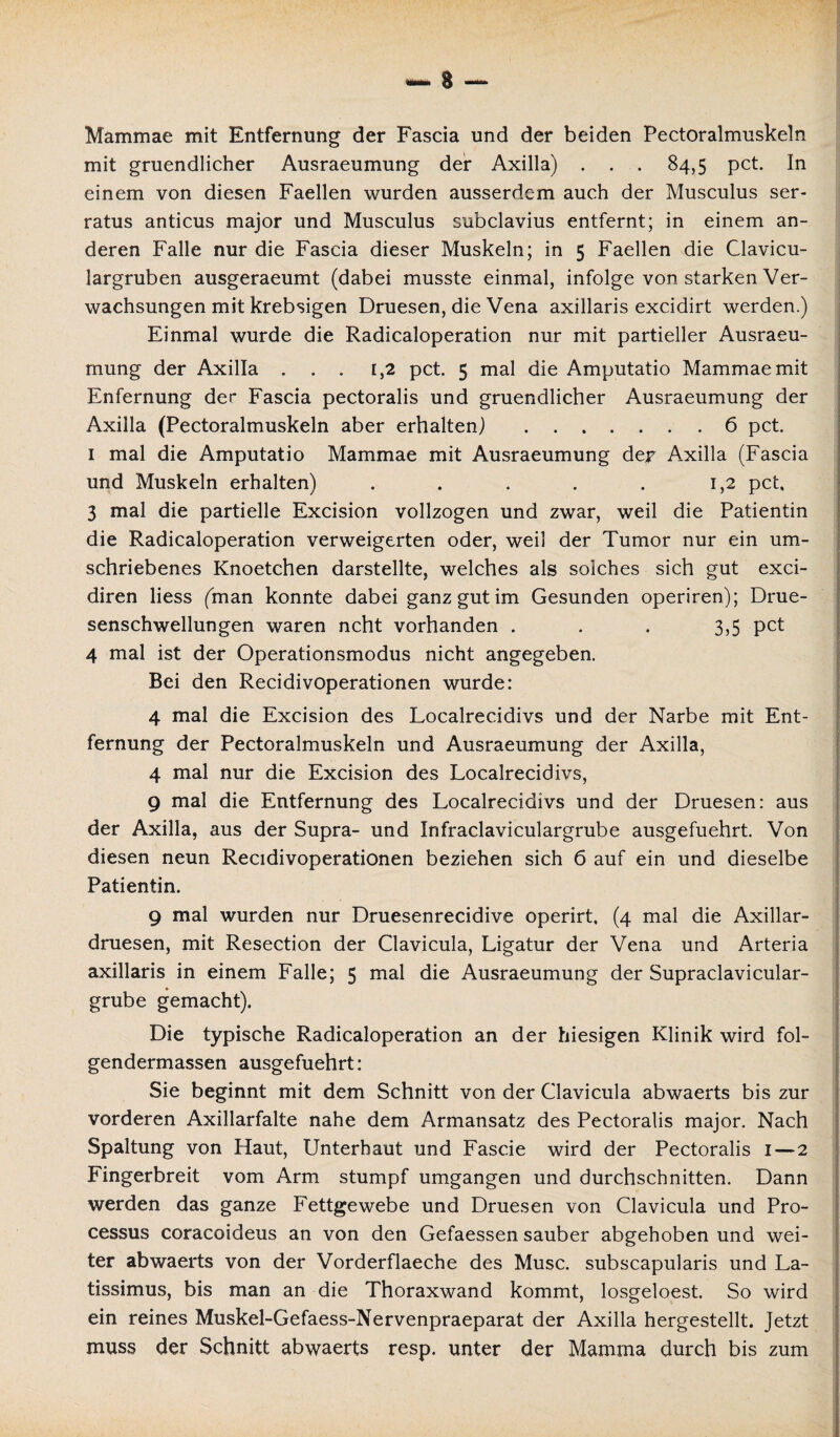 Mammae mit Entfernung der Fascia und der beiden Pectoralmuskeln mit gruendlicher Ausraeumung der Axilla) . . . 84,5 pct. In einem von diesen Faellen wurden ausserdem auch der Musculus ser- ratus anticus major und Musculus subclavius entfernt; in einem an¬ deren Falle nur die Fascia dieser Muskeln; in 5 Faellen die Clavicu- largruben ausgeraeumt (dabei musste einmal, infolge von starken Ver¬ wachsungen mit krebsigen Druesen, die Vena axillaris excidirt werden.) Einmal wurde die Radicaloperation nur mit partieller Ausraeu- mung der Axilla ... 1,2 pct. 5 mal die Amputatio Mammae mit Enfernung der Fascia pectoralis und gruendlicher Ausraeumung der Axilla (Pectoralmuskeln aber erhalten) .6 pct. 1 mal die Amputatio Mammae mit Ausraeumung der Axilla (Fascia und Muskeln erhalten) . . . . . 1,2 pct. 3 mal die partielle Excision vollzogen und zwar, weil die Patientin die Radicaloperation verweigerten oder, weil der Tumor nur ein um¬ schriebenes Knoetchen darstellte, welches als solches sich gut exci- diren Hess (man konnte dabei ganz gut im Gesunden operiren); Drue- senschwellungen waren ncht vorhanden ... 3,5 pct 4 mal ist der Operationsmodus nicht angegeben. Bei den Recidivoperationen wurde: 4 mal die Excision des Localrecidivs und der Narbe mit Ent¬ fernung der Pectoralmuskeln und Ausraeumung der Axilla, 4 mal nur die Excision des Localrecidivs, 9 mal die Entfernung des Localrecidivs und der Druesen: aus der Axilla, aus der Supra- und Infraclaviculargrube ausgefuehrt. Von diesen neun Recidivoperationen beziehen sich 6 auf ein und dieselbe Patientin. 9 mal wurden nur Druesenrecidive operirt, (4 mal die Axillar- druesen, mit Resection der Clavicula, Ligatur der Vena und Arteria axillaris in einem Falle; 5 mal die Ausraeumung der Supraclavicular- grube gemacht). Die typische Radicaloperation an der hiesigen Klinik wird fol- gendermassen ausgefuehrt: Sie beginnt mit dem Schnitt von der Clavicula abwaerts bis zur vorderen Axillarfalte nahe dem Armansatz des Pectoralis major. Nach Spaltung von Haut, Unterhaut und Fascie wird der Pectoralis 1—2 Fingerbreit vom Arm stumpf umgangen und durchschnitten. Dann werden das ganze Fettgewebe und Druesen von Clavicula und Pro¬ cessus coracoideus an von den Gefaessen sauber abgehoben und wei¬ ter abwaerts von der Vorderflaeche des Muse, subscapularis und La- tissimus, bis man an die Thoraxwand kommt, losgeloest. So wird ein reines Muskel-Gefaess-Nervenpraeparat der Axilla hergestellt. Jetzt muss der Schnitt abwaerts resp. unter der Mamma durch bis zum