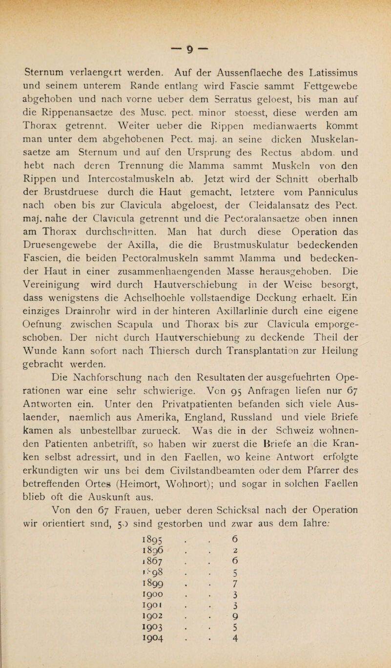 Sternum verlaengcrt werden. Auf der Aussenflaeche des Latissimus und seinem unterem Rande entlang wird Fascie sammt Fettgewebe abgehoben und nach vorne ueber dem Serratus geloest, bis man auf die Rippenansaetze des Muse. pect, minor stoesst, diese werden am Thorax getrennt. Weiter ueber die Rippen medianwaerts kommt man unter dem abgehobenen Pect. maj. an seine dicken Muskelan- saetze am Sternum und auf den Ursprung des Rectus abdom. und hebt nach deren Trennung die Mamma sammt Muskeln von den Rippen und Intercostalmuskeln ab. Jetzt wird der Schnitt oberhalb der Brustdruese durch die Haut gemacht, letztere vom Panniculus nach oben bis zur Clavicula abgeloest, der Cleidalansatz des Pect, maj. nahe der Clavicula getrennt und die Pectoralansaetze oben innen am Thorax durchschnitten. Man hat durch diese Operation das Druesengewebe der Axilla, die die Brustmuskulatur bedeckenden Fascien, die beiden Pectoralmuskeln sammt Mamma und bedecken¬ der Haut in einer zusammenhaengenden Masse herausgehoben. Die Vereinigung wird durch Hautverschiebung in der Weise besorgt, dass wenigstens die Achselhoehle vollstaendige Deckung erhaelt. Ein einziges Drainrohr wird in der hinteren Axillarlinie durch eine eigene Oefnung zwischen Scapula und Thorax bis zur Clavicula emporge¬ schoben. Der nicht durch Hautverschiebung zu deckende Theil der Wunde kann sofort nach Thiersch durch Transplantation zur Heilung gebracht werden. Die Nachforschung nach den Resultaten der ausgefuehrten Ope¬ rationen war eine sehr schwierige. Von 95 Anfragen liefen nur 67 Antworten ein. Unter den Privatpatienten befanden sich viele Aus- laender, naemlich aus Amerika, England, Russland und viele Briefe kamen als unbestellbar zurueck. Was die in der Schweiz wohnen¬ den Patienten anbetrifft, so haben wir zuerst die Briefe an die Kran¬ ken selbst adressirt, und in den Faellen, wo keine Antwort erfolgte erkundigten wir uns bei dem Civilstandbeamten oder dem Pfarrer des betreffenden Ortes (Heimort, Wohnort); und sogar in solchen Faellen blieb oft die Auskunft aus. Von den 67 Frauen, ueber deren Schicksal nach der Operation wir orientiert sind, 50 sind gestorben und zwar aus dem Iahre: 1895 1896 186 7 1898 1899 1900 1901 1902 1903 1904 6 6 5 7 3 3 9 5 4 2