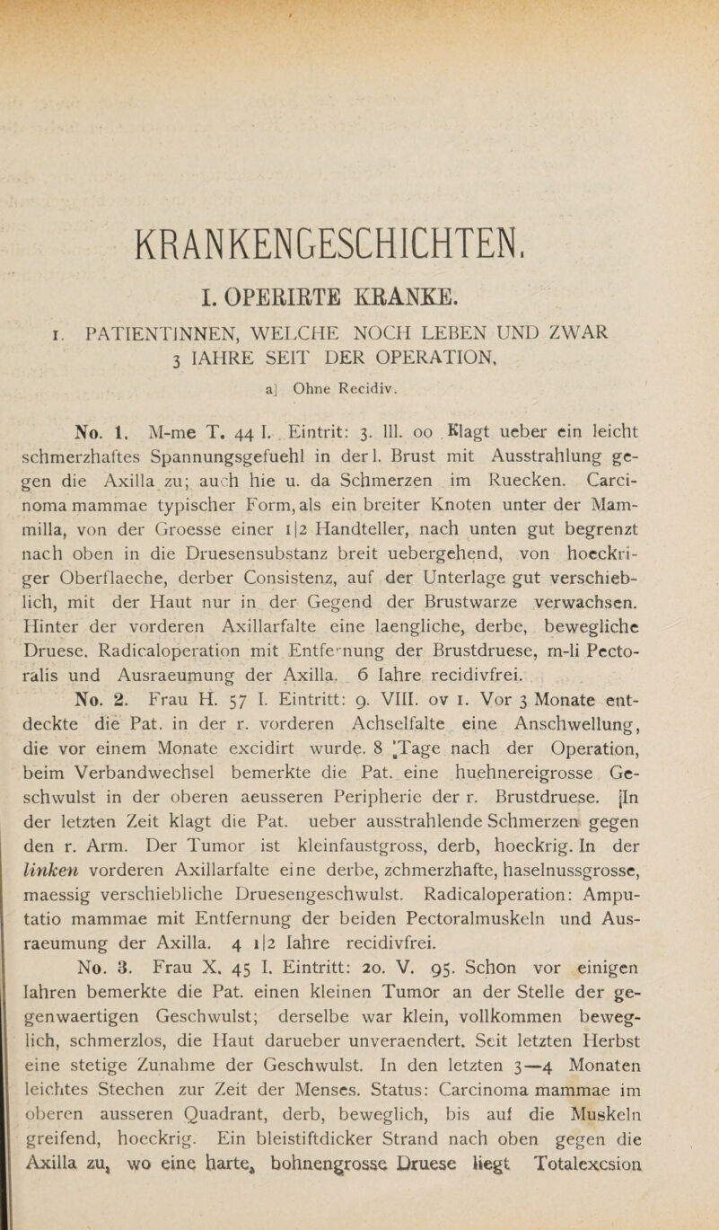 KRANKENGESCHICHTEN. I. OPIKIETE KRANKE. i. PATIENTINNEN, WELCHE NOCH LEBEN UND ZWAR 3 IAHRE SEIT DER OPERATION, aj Ohne Recidiv. No. 1. M-me T. 44 I. Eintrit: 3. 111. 00 Klagt ueber ein leicht schmerzhaftes Spannungsgefuehl in derl. Brust mit Ausstrahlung ge¬ gen die Axilla zu; auch hie u. da Schmerzen im Ruecken. Carci¬ noma mammae typischer Form, als ein breiter Knoten unter der Mam- milla, von der Groesse einer i|2 Handteller, nach unten gut begrenzt nach oben in die Druesensubstanz breit uebergehend, von hoeckri- ger Oberflaeche, derber Consistenz, auf der Unterlage gut verschieb¬ lich, mit der Haut nur in der Gegend der Brustwarze verwachsen. Hinter der vorderen Axillarfalte eine laengliche, derbe, bewegliche Druese. Radicaloperation mit Entfernung der Brustdruese, m-li Pecto- ralis und Ausraeumung der Axilla. 6 Iahre recidivfrei. No. 2. Frau H. 57 I. Eintritt: 9. VIII. ov 1. Vor 3 Monate ent¬ deckte die Pat. in der r. vorderen Achselfalte eine Anschwellung, die vor einem Monate excidirt wurde. 8 [Tage nach der Operation, beim Verbandwechsel bemerkte die Pat. eine huehnereigrosse Ge¬ schwulst in der oberen aeusseren Peripherie der r. Brustdruese. jln der letzten Zeit klagt die Pat. ueber ausstrahlende Schmerzen gegen den r. Arm. Der Tumor ist kleinfaustgross, derb, hoeckrig. In der linken vorderen Axillarfalte eine derbe, zchmerzhafte, haselnussgrosse, maessig verschiebliche Druesengeschwulst. Radicaloperation: Ampu- tatio mammae mit Entfernung der beiden Pectoralmuskeln und Aus¬ raeumung der Axilla. 4 i|2 Iahre recidivfrei. No. 3. Frau X. 45 I. Eintritt: 20. V. 95. Schon vor einigen Iahren bemerkte die Pat. einen kleinen Tumor an der Stelle der ge¬ gen waertigen Geschwulst; derselbe war klein, vollkommen beweg¬ lich, schmerzlos, die Haut darueber unveraendert. Seit letzten Herbst eine stetige Zunahme der Geschwulst. In den letzten 3—4 Monaten leichtes Stechen zur Zeit der Menses. Status: Carcinoma mammae im oberen ausseren Quadrant, derb, beweglich, bis auf die Muskeln greifend, hoeckrig. Ein bleistiftdicker Strand nach oben gegen die Axilla zu, wo eine harte* bohnengrosse Druese liegt Totalexcsion