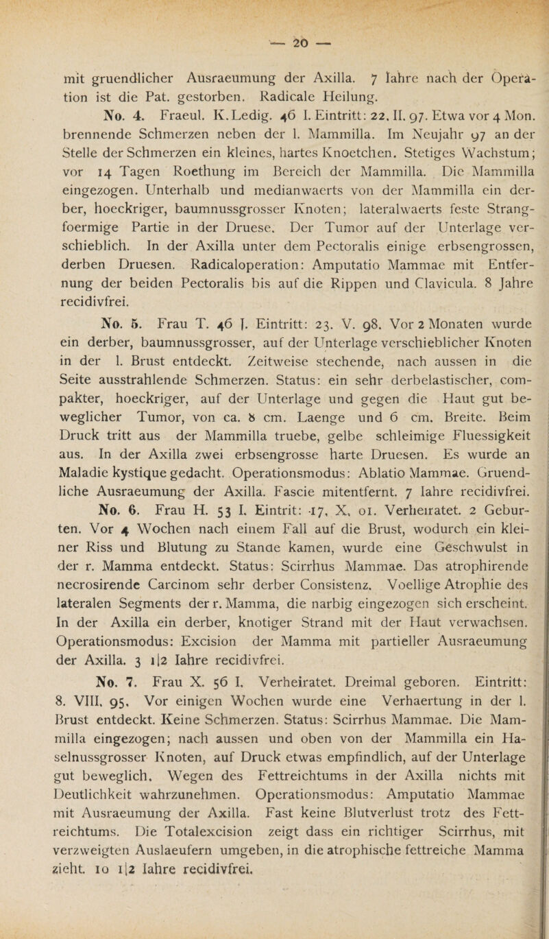 mit gruendlicher Ausraeumung der Axilla. 7 lahre nach der Opera¬ tion ist die Pat. gestorben. Radicale Heilung. No. 4. Fraeul. K.Ledig. 46 I. Eintritt: 22. II. 97. Etwa vor 4 Mon. brennende Schmerzen neben der 1. Mammilla. Im Neujahr 97 an der Stelle der Schmerzen ein kleines, hartes Knoetchen. Stetiges Wachstum; vor 14 Tagen Roethung im Bereich der Mammilla. Die Mammilla eingezogen. Unterhalb und medianwaerts von der Mammilla ein der¬ ber, hoeckriger, baumnussgrosser Knoten; lateralwaerts feste Strang- foermige Partie in der Druese. Der Tumor auf der Unterlage ver¬ schieblich. In der Axilla unter dem Pectoralis einige erbsengrossen, derben Druesen. Radicaloperation: Amputatio Mammae mit Entfer¬ nung der beiden Pectoralis bis auf die Rippen und Clavicula. 8 Jahre recidivfrei. No. 5. Frau T. 46 J. Eintritt: 23. V. 98. Vor 2 Monaten wurde ein derber, baumnussgrosser, auf der Unterlage verschieblicher Knoten in der 1. Brust entdeckt. Zeitweise stechende, nach aussen in die Seite ausstrahlende Schmerzen. Status: ein sehr derbelastischer, com- pakter, hoeckriger, auf der Unterlage und gegen die Haut gut be¬ weglicher Tumor, von ca. 8 cm. Laenge und 6 cm. Breite. Beim Druck tritt aus der Mammilla truebe, gelbe schleimige Fluessigkeit aus. In der Axilla zwei erbsengrosse harte Druesen. Es wurde an Maladie kystique gedacht. Operationsmodus: Ablatio Mammae. Gruend- liche Ausraeumung der Axilla. Fascie mitentfernt. 7 lahre recidivfrei. No. 6. Frau H. 53 I. Eintrit: 17, X, 01. Verheiratet. 2 Gebur¬ ten. Vor 4 Wochen nach einem Fall auf die Brust, wodurch ein klei¬ ner Riss und Blutung zu Stande kamen, wurde eine Geschwulst in der r. Mamma entdeckt. Status: Scirrhus Mammae. Das atrophirende necrosirende Carcinom sehr derber Consistenz. Voellige Atrophie des lateralen Segments der r. Mamma, die narbig eingezogen sich erscheint. In der Axilla ein derber, knotiger Strand mit der Haut verwachsen. Operationsmodus: Excision der Mamma mit partieller Ausraeumung der Axilla, 3 ii2 lahre recidivfrei. No. 7. Frau X. 56 I. Verheiratet. Dreimal geboren. Eintritt: 8. VIII, 95, Vor einigen Wochen wurde eine Verhaertung in der 1. Brust entdeckt. Keine Schmerzen. Status: Scirrhus Mammae. Die Mam¬ milla eingezogen; nach aussen und oben von der Mammilla ein Ha¬ selnussgrosser Knoten, auf Druck etwas empfindlich, auf der Unterlage gut beweglich. Wegen des Fettreichtums in der Axilla nichts mit Deutlichkeit wahrzunehmen. Operationsmodus: Amputatio Mammae mit Ausraeumung der Axilla. Fast keine Blutverlust trotz des Fett¬ reichtums. Die Totalexcision zeigt dass ein richtiger Scirrhus, mit verzweigten Auslaeufern umgeben, in die atrophische fettreiche Mamma zieht. 10 1 [2 lahre recidivfrei.