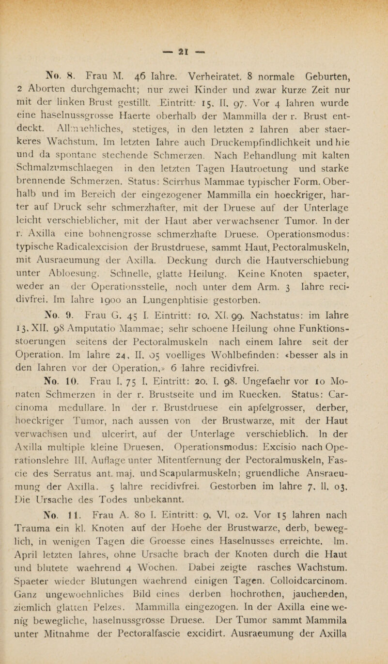 2 Aborten durchgemacht; nur zwei Kinder und zwar kurze Zeit nur mit der linken Brust gestillt. Eintritt; 15. II, 97. Vor 4 Iahren wurde eine haselnussgrosse Haerte oberhalb der Mammilla der r. Brust ent¬ deckt. Allmaehliches, stetiges, in den letzten 2 Iahren aber staer- keres Wachstum, Im letzten Iahre auch Druckempfindlichkeit und hie und da spontane stechende Schmerzen. Nach Behandlung mit kalten Schmalzumschlaegen in den letzten Tagen Hautroetung und starke brennende Schmerzen. Status: Scirrhus Mammae typischer Form. Ober¬ halb und im Bereich der eingezogener Mammilla ein hoeckriger, har¬ ter auf Druck sehr schmerzhafter, mit der Druese auf der Unterlage leicht verschieblicher, mit der Haut aber verwachsener Tumor. In der r. Axilla eine bohnengrosse schmerzhafte Druese. Operationsmodus: typische Radicalexcision der Brustdruese, sammt Haut, Pectoralmuskeln, mit Ausraeumung der Axilla. Deckung durch die Hautverschiebung unter Abloesung. Schnelle, glatte Heilung. Keine Knoten spaeter, weder an der Operationsstelie, noch unter dem Arm. 3 Iahre reci- divfrei. Im Iahre 1900 an Lungenphtisie gestorben. No. 9. Frau G. 45 I. Eintritt: 10. XI. 99. Nachstatus: im Iahre 13. XII, 98 Amputatio Mammae; sehr schoene Heilung ohne Funktions- stoerungen seitens der Pectoralmuskeln nach einem Iahre seit der Operation. Im Iahre 24, II. 05 voelliges Wohlbefinden: «besser als in den Iahren vor der Operation.» 6 Iahre recidivfrei. No. 10. Frau I. 75 I. Eintritt: 20. I. 98. Ungefaehr vor 10 Mo¬ naten Schmerzen in der r. Brustseite und im Ruecken. Status: Car¬ cinoma medulläre, ln der r. Brustdruese ein apfelgrosser, derber, hoeckriger Tumor, nach aussen von der Brustwarze, mit der Haut verwachsen und ulcerirt, auf der Unterlage verschieblich, ln der Axilla multiple kleine Druesen, Operationsmodus: Excisio nach Ope¬ rationslehre III, Auflage unter Mitentfernung der Pectoralmuskeln, Fas- cie des Serratus ant. maj. und Scapularmuskeln; gruendliche Ansraeu- mung der Axilla. 5 Iahre recidivfrei. Gestorben im Iahre 7. 11, 03. Die Ursache des Todes unbekannt No. 11. Frau A. 80 I. Eintritt: 9, VI. 02. Vor 15 Iahren nach Trauma ein kl. Knoten auf der Hoehe der Brustwarze, derb, beweg¬ lich, in wenigen Tagen die Groesse eines Haselnusses erreichte. 1m. April letzten lahres, ohne Ursache brach der Knoten durch die Haut und blutete waehrend 4 Wochen. Dabei zeigte rasches Wachstum. Spaeter wieder Blutungen waehrend einigen Tagen. Colloidcarcinom. Ganz ungewoehnliches Bild eines derben hochrothen, jauchenden, ziemlich glatten Pelzes. Mammilla eingezogen. In der Axilla eine we¬ nig bewegliche, haselnussgrosse Druese. Der Tumor sammt Mammila unter Mitnahme der Pectoralfascie excidirt. Ausraeumung der Axilla