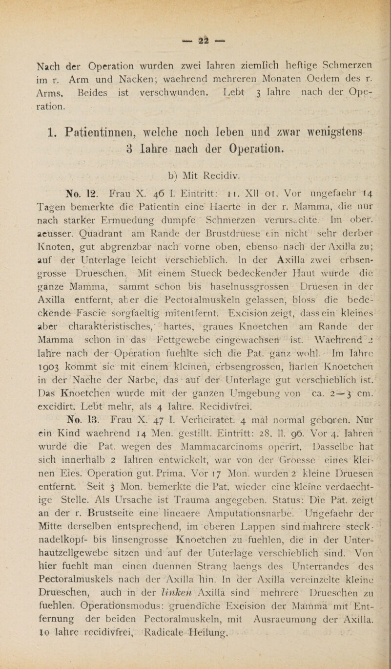Nach der Operation wurden zwei Iahren ziemlich heftige Schmerzen im r. Arm und Nacken; waehrend mehreren Monaten Oedem des r. Arms. Beides ist verschwunden. Lebt 3 Iahre nach der Ope¬ ration. 1. Patientinnen, welche noch leben und zwar wenigstens 3 Iahre nach der Operation. b) Mit Recidiv. No. 12. Frau X. 46 I. Eintritt: 11. Xll 01. Vor ungefaehr 14 Tagen bemerkte die Patientin eine Haerte in der r. Mamma, die nur nach starker Ermuedung dumpfe Schmerzen verursachte. Im ober, aeusser. Quadrant am Rande der Brustdruese ein nicht sehr derber Knoten, gut abgrenzbar nach vorne oben, ebenso nach der Axilla zu; auf der Unterlage leicht verschieblich, ln der Axilla zwei erbsen¬ grosse Drueschen. Mit einem Stueck bedeckender Haut wurde die i ganze Mamma, sammt schon bis haselnussgrossen Druesen in der Axilla entfernt, aber die Pectoralmuskeln gelassen, bloss die bede¬ ckende Fascie sorgfaeltig mitentfernt. Excision zeigt, dass ein kleines aber charakteristisches,' hartes, graues Knoetchen am Rande der Mamma schon in das Fettgewebe eingewachsen ist. Waehrend 2 Iahre nach der Operation fuehlte sich die Pat. ganz wohl. Im Iahre 1903 kommt sie mit einem kleinen, erbsengrossen, harlen Knoetchen in der Naehe der Narbe, das auf der Unterlage gut verschieblich ist. Das Knoetchen wurde mit der ganzen Umgebung von ca. 2—3 cm. excidirt. Lebt mehr, als 4 Iahre. Recidivfrei. No. 13. Frau X. 47 I. Verheiratet. 4 mal normal geboren. Nur ein Kind waehrend 14 Men. gestillt. Eintritt: 28. 11. 96. Vor 4. Iahren wurde die Pat. wegen des Mammacarcinoms operirt. Dasselbe hat sich innerhalb 2 Iahren entwickelt, war von der Groesse eines klei¬ nen Eies. Operation gut. Prima. Vor 17 Mon. wurden 2 kleine Druesen entfernt. Seit 3 Mon. bemerkte die Pat, wieder eine kleine verdaecht- ige Stelle. Als Ursache ist Trauma angegeben. Status: Die Pat. zeigt an der r. Brustseite eine lineaere Amputationsnarbe. Ungefaehr der Mitte derselben entsprechend, im oberen Lappen sind mahrere steck- nadelkopf- bis linsengrosse Knoetchen zu fuehlen, die in der Unter¬ hautzellgewebe sitzen und auf der Unterlage verschieblich sind. Von hier fuehlt man einen duennen Strang laengs des Unterrandes des Pectoralmuskels nach der Axilla hin. In der Axilla vereinzelte kleine Drueschen, auch in der linken Axilla sind mehrere Drueschen zu fuehlen. Operationsmodus: gruendiche Excision der Mamma mit Ent¬ fernung der beiden Pectoralmuskeln, mit Ausraeumung der Axilla, io Iahre recidivfrei, Radicale Heilung.