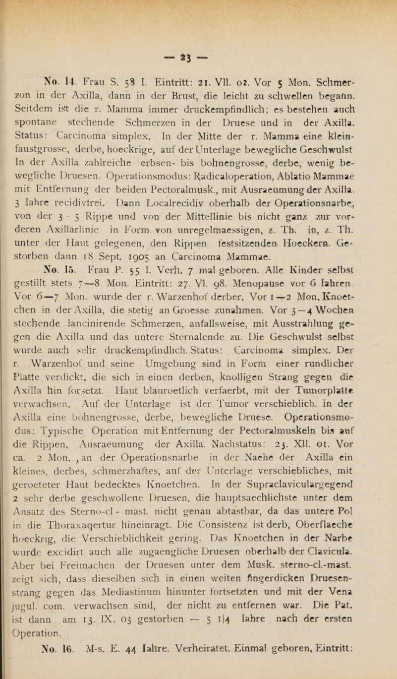 zon in der Axilla, dann in der Brust, die leicht zu schwellen begann. Seitdem ist die r. Mamma immer druckempfindlich; es bestehen auch spontane stechende Schmerzen in der Druese und in der Axilla. Status: Carcinoma simplex. In der Mitte der r. Mamma eine klein- faustgrosse, derbe, hoeckrige, auf der Unterlage bewegliche Geschwulst In der Axilla zahlreiche erbsen- bis bohnengrosse, derbe, wenig be¬ wegliche Druesen. Operationsmodus: Radicaloperation, Ablatio Mammae mit Entfernung der beiden Pectoralmusk., mit Ausracumungder Axilla. 3 Iahre recidivtrei. Dann Localrecidiv oberhalb der Operationsnarbc, von der 3-5 Rippe und von der Mittellinie bis nicht ganz zur vor¬ deren Axillarlinie in Form von unregelmaessigen, z. Th. in, z. Th. unter der Haut gelegenen, den Rippen festsitzenden Hocckern. Ge¬ storben dann 18 Sept. 1905 an Carcinoma Mammae. No. 15. Frau P. 55 I. Verh. 7 mal geboren. Alle Kinder selbst gestillt 8tets 7—8 Mon. Eintritt: 27. VI. 98. Menopause vor 6 Iahren. Vor 6—7 Mon. wurde der r. Warzenhof derber. Vor 1—2 Mon, ICnoet- chen in der Axilla, die stetig an Groesse Zunahmen. Vor 3—4 Wochen stechende lancinirende Schmerzen, anfallsweise, mit Ausstrahlung ge¬ gen die Axilla und das untere Sternalende zu. Die Geschwulst selbst wurde auch sehr druckempfindlich. Status: Carcinoma simplex. Der r. Warzenhof und seine Umgebung sind in Form einer rundlicher Platte verdickt, die sich in einen derben, knolligen Strang gegen die Axilla hin forsetzt. Haut blauroetlich verfaerbt, mit der Tumorplatte verwachsen. Auf der Unterlage ist der Tumor verschieblich. In der Axilla eine bohnengrosse, derbe, bewegliche Druese. Operationsmo¬ dus: Typische Operation mit Entfernung der Pectoralmuskeln bis auf die Rippen, Ausraeumung der Axilla. Nachstatus: 2j. NIL 01. Vor ca. 2 Mon. , an der Operationsnarbe in der Naehe der Axilla ein kleines, derbes, schmerzhaftes, auf der Unterlage verschiebliches, mit geroeteter Haut bedecktes Knoetchen. In der Supraclaviculargegcnd 2 sehr derbe geschwollene Druesen, die hauptsaechlichste unter dem Ansatz des Sterno-cl - mast, nicht genau abtastbar, da das untere Pol in die Thoraxaqertur hineinragt. Die Consistenz ist derb, Oberflacehe hoeckng, die Verschieblichkeit gering. Das Knoetchen in der Narbe wurde excidirt auch alle zugaengliche Druesen oberhalb der Qavieula. Aber bei Freimachen der Druesen unter dem Musk. sterno-d.-mast zeigt sich, dass dieselben sich in einen weiten fingerdicken Druesen- stramr treten das Mediastinum hinunter fortsetzten und mit der Vena jugul. com. verwachsen sind, der nicht zu entfernen war. Die Pat. ist dann am 13. IX. 03 gestorben — 5 1(4 Iahre nach der ersten Operation. No. 16. M-s. E. 44 Iahre. Verheiratet, Einmal geboren* Eintritt: