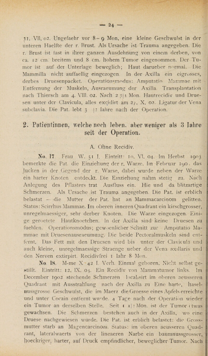 31. VII, o2. Ungefaehr vor 8-9 Mon, eine kleine Geschwulst in der unteren Haelfte der r, Brust. Als Ursache ist Trauma angegeben. Die r. Brust ist fast in ihrer ganzen Ausdehnung von einem derben, von ca. 12 cm, breitem und 8 cm. hohem Tumor eingenommen. Der Tu¬ mor ist auf der Unterlage beweglich; Haut darueber normal. Die Mammilla nicht auffaellig eingezogen. In der Axilla ein eigrosses, derbes Druesenpackct. Operationsmodus: Amputatio Mammae mit Entfernung der Muskeln, Ausraeumung der Axilla. Transplantation nach Thiersch am 4. Vlll. 02. Nach 2 311 Mon. Hautrecidiv und Drue- sen unter der Clavicula, alles excidirt am 2/, X. 02. Ligatur der Vena subclavia. Die Pat. lebt 3 11 Iahre nach der Operation. 2. Patientinnen, welche noch leben, aber weniger als 3 Iahre seit der Operation. A. Ohne Recidiv. No. 17 Frau W. 51 I. Eintritt: io, VI. 04. Im Herbst 1903 bemerkte die Pat. die Einziehung der r. Warze. Im Februar HjO> das Jucken in der Gegend der r. Warse, dabei wurde neben der Warze ein harter Knoten entdeckt. Die Einziehung nahm stetig zu. Nach Anlegung des Pflasters trat Ausfluss ein. Hie und da blitzartige Schmerzen. Als Ursache ist Trauma angegeben. Die Pat. ist erblich belastat -- die Mutter der Pat. hat an Mammacarcinom gelitten. Status: Scirrhus Mammae. Im oberen inneren Quadrant ein kirschgrosser, , unregelmaessiger, sehr derber Knoten. Die Warze eingezogen. Eini¬ ge geroetete Hautknoetchen. ln der Axilla sind keine Druesen zu fuehlen. Operationsmodus; gewoenlicher Schnitt zur Amputatio Ma- | mmae mit Druesenausraeumung. Die beide Pectoralmuskcln sind ent¬ fernt, Das Fett mit den Druesen wird bis unter der Clavicula und i auch kleine, unregelmaessigc Straenge ueber der Vena axillaris und fl den Nerven extirpirt. Recidivfrei 1 Iahr 8 Mon. No 18. M-me X 42 I. Verh. Einmal geboren. Nicht selbst ge¬ stillt. Ivintritt: 12, IX. op Ein Recidiv von Mammatumor links. !m | December 1902 stechende Schmerzen localisirt im oberen aeusseren Quadrant mit Ausstrahlung nach der Axilla zu Eine harte, hasel- i liussgrosse Geschwulst, die im Maerz die Groesse eines Apfels erreichte j und unter Cocain entfernt winde. 4 Tage nach der Operation wieder tl ein Tumor an derselben Stelle. Seit 1 1 j: Mon. ist der Tumor < twas j gewachsen. Die Schmerzen bestehen auch in der Axilla, wo eine. ;j Druese nachgewiesen wurde. Die Pat. ist erblich belastet: die Gross- ! mutter starb an Magencarcinom. Status: im oberen aeusseren Ouad- j rant, lateralwaerts von der lineaeren Narbe ein baumnussgrosser, ! hoeckriger, harter, auf Druck empfindlicher, beweglicher Tumor. Nach jj