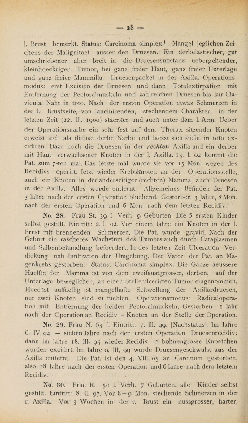 A 1. Brust bemerkt. Status: Carcinoma simplex.1 Mangel jeglichen Zei chens der Malignitaet ausser den Druesen. Ein derbelastischer, gut umschriebener aber breit in die Druesensubstanz uebergehender, kleinhoeckriger Tumor, bei ganz freier Haut, ganz freier Unterlage und ganz freier Mammilla. Druesenpacket in der Axilla. Operations¬ modus: erst Excision der Druesen und dann Totalextirpation mit Entfernung der Pectoralmuskeln und zahlreichen Druesen bis zur Cla- vicula. Naht in toto. Nach der ersten Operation etwas Schmerzen in der 1. Brustseite, von lancinirenden, stechendem Charakter, in der letzten Zeit (22. 111. 1900) staerker und auch unter dem 1. Arm. Ueber der Operationsnarbe ein sehr fest auf dem Thorax sitzender Knoten erweist sich als diffuse derbe Narbe und laesst sich leicht in toto ex- cidiren. Dazu noch die Druesen in der rechten Axilla und ein derber mit Haut verwachsener Knoten in der 1. Axilla. 13. 1. 02 kommt die Fat. zum 7-ten mal. Das letzte mal wurde sie vor 15 Mon. wegen des Recidivs operirt. letzt wieder Krebsknoten an der Operationsstelle,, auch ein Knoten in der anderseitigen (rechten) Mamma, auch Druesen in der Axilla. Alles wurde entfernt. Allgemeines Befinden der Fat, 3 lahre nach der ersten Operation bluehend. Gestorben 3 Jahre, 8 Mon. nach der ersten Operation und 6 Mon. nach dem letzten Recidiv. No. 28. Frau St. 39 I. Verh. 9 Geburten. Die 6 ersten Kinder selbst gestillt. Eintritt: 2, 1. 02. Vor einem lahre ein Knoten in der 1. Brust mit brennenden Schmerzen. Die Pat. wurde gravid. Nach der Geburt ein rascheres Wachstum des Tumors auch durch Cataplasmen und Salbenbehandlung befoerdert. In des letzten Zeit Ulceration. Ver¬ dickung unb Infiltration der Umgebung. Der Vater der Pat. an Ma¬ genkrebs gestorben. -Status: Carcinoma simplex. Die Ganze aeussere Haelfte der Mamma ist von dem zweifaustgrossen, derben, auf der Unterlage beweglichen, an einer Stelle ulcerirten Tumor eingenommen. Hoechst auffaellig ist mangelhafte Schwellung der Axillardruesen, nur zwei Knoten sind zu fuehlen. Operationsmodus: Radicalopera- tion mit Entfernung der beiden Pectoralmuskeln. Gestorben 1 lahr nach der Operation an Recidiv — Knoten an der Stelle der Operation. No. 20. Frau N. 63 I. Eintritt: 7. 111. 99. [Nachstatus]. Im lahre 6. IV. 94 — sieben lahre nach der ersten Operation Druesenrecidiv; dann im lahre 18, 111. 95 wieder Recidiv - 2 bohnengrosse Knoetchen wurden excidirt. Im lahre 9, 111, 99 wurde Druesengeschwulst aus der Axilla entfernt. Die Pat. ist den 4. Vlll, 05 an Carcinom gestorben, also 18 lahre nach der ersten Operation und 6 lahre nachdem letztem Recidiv. No. BÖ. Frau R. 50 I. Verh. 7 Geburten, alle Kinder selbst gestillt. Eintritt: 8. 11. 97. Vor 8 — 9 Mon. stechende Schmerzen in der r. Axilla. Vor 3 Wochen in der r. Brust ein nussgrosser, harter,