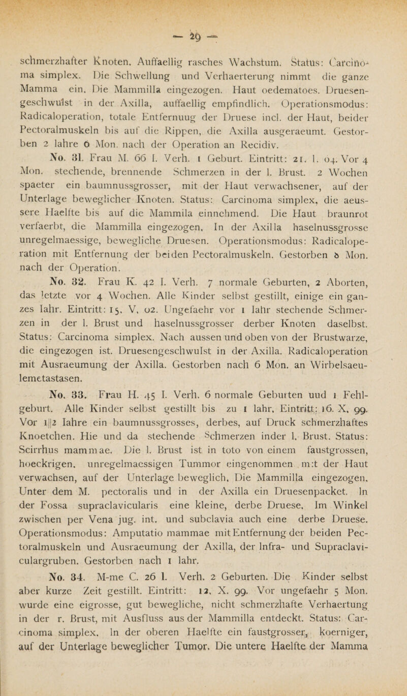 schmerzhafter Knoten. Auffaellig rasches Wachstum. Status: Carcino¬ ma simplex. Die Schwellung und Verhaerterung nimmt die ganze Mamma ein. Die Mammilla eingezogen. Haut oedematoes. Druesen- geschwulst in der Axilla, auffaellig empfindlich. Operationsmodus: Radicaloperation, totale Entfernuug der Druese incl. der Haut, beider Pectoralmuskeln bis auf die Rippen, die Axilla ausgeraeumt. Gestor¬ ben 2 lahre 6 Mon. nach der Operation an Recidiv. No. 31. Frau M. 66 1. Verh. i Geburt. Eintritt: 21. 1. 04. Vor 4 Mon. stechende, brennende Schmerzen in der 1. Brust. 2 Wochen spaeter ein baumnussgrosser, mit der Haut verwachsener, auf der Unterlage beweglicher Knoten. Status: Carcinoma simplex, die aeus- sere Haelfte bis auf die Mammila einnehmend. Die Blaut braunrot verfaerbt, die Mammilla eingezogen. In der Axilla haselnussgrosse unregelmaessige, bewegliche Druesen. Operationsmodus: Radicalope¬ ration mit Entfernung der beiden Pectoralmuskeln. Gestorben b Mon. nach der Operation. No. 32. Frau K. 42 I. Verh. 7 normale Geburten, 2 Aborten, das letzte vor 4 Wochen. Alle Kinder selbst gestillt, einige ein gan¬ zes Iahr. Eintritt: 15, V, 02. Ungefaehr vor 1 Iahr stechende Schmer¬ zen in der 1. Brust und haselnussgrosser derber Knoten daselbst. Status: Carcinoma simplex. Nach aussen und oben von der Brustwarze, die eingezogen ist. Druesengeschwulst in der Axilla. Radicaloperation mit Ausraeumung der Axilla. Gestorben nach 6 Mon. an Wirbelsaeu- lemetastasen. No, 33. Frau H. 45 I. Verh. 6 normale Geburten uud 1 Fehl¬ geburt. Alle Kinder selbst gestillt bis zu 1 Iahr, Eintritt: 16. X, 99. Vor ijj2 lahre ein baumnussgrosses, derbes, auf Druck schmerzhaftes Knoetchen. Hie und da stechende Schmerzen inder 1. Brust. Status: Scirrhus mammae. Die 1. Brust ist in toto von einem faustgrossen, hoeckrigen. unregelmaessigen Tummor eingenommen m:t der Haut verwachsen, auf der Unterlage beweglich, Die Mammilla eingezogen. Unter dem M. pectoralis und in der Axilla ein Druesenpacket. ln der Fossa supraclavicularis eine kleine, derbe Druese, Im Winkel zwischen per Vena jug. int. und subclavia auch eine derbe Druese. Operationsmodus: Amputatio mammae mit Entfernung der beiden Pec¬ toralmuskeln und Ausraeumung der Axilla, der Infra- und Supraclavi- culargruben. Gestorben nach 1 Iahr. No. 34. M-me C. 26 1. Verh. 2 Geburten. Die Kinder selbst aber kurze Zeit gestillt. Eintritt: 12, X. 99. Vor ungefaehr 5 Mon. wurde eine eigrosse, gut bewegliche, nicht schmerzhafte Verhaertung in der r. Brust, mit Ausfluss aus der Mammilla entdeckt. Status: Car¬ cinoma simplex. ln der oberen Haelfte ein faustgrosser, koerniger, auf der Unterlage beweglicher Tumor. Die untere Haelfte der Mamma