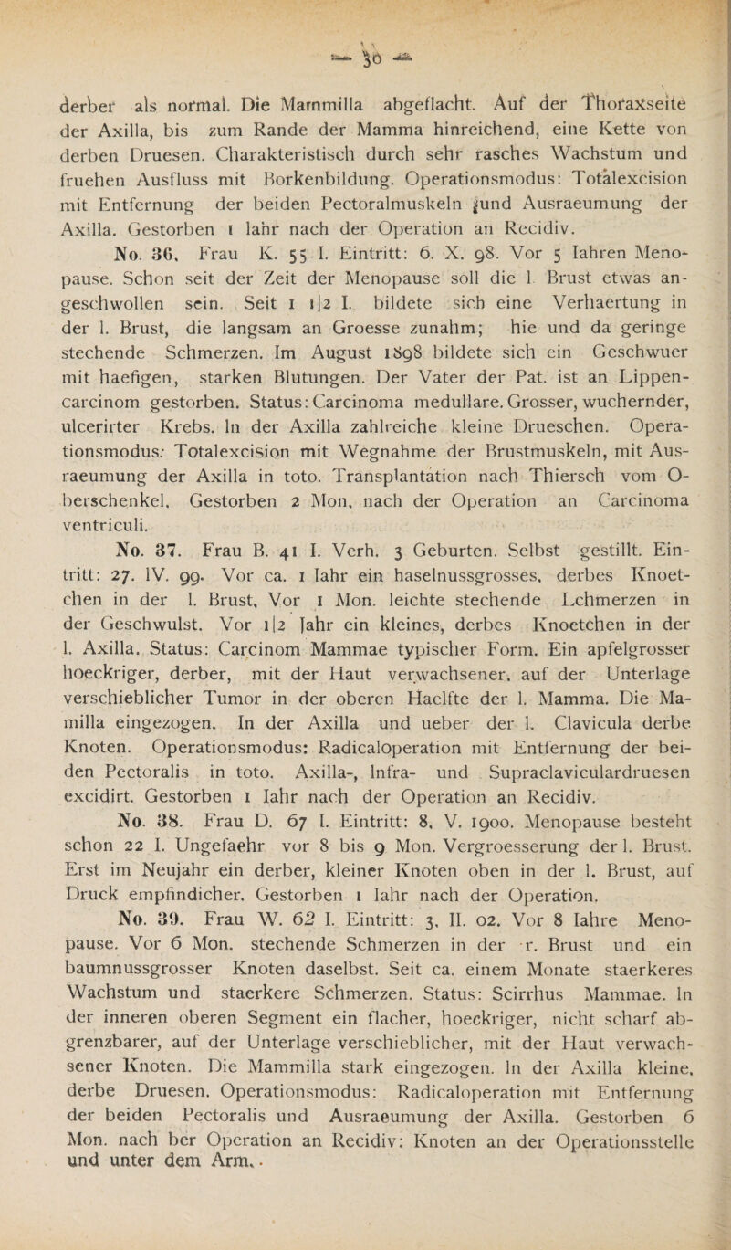derber als normal. Die Mammilla abgeflacht. Auf der ThofaXseite der Axilla, bis zum Rande der Mamma hinreichend, eine Kette von derben Druesen. Charakteristisch durch sehr rasches Wachstum und fruehen Ausfluss mit Borkenbildung. Operationsmodus: Totälexcision mit Entfernung der beiden Pectoralmuskeln ^und Ausraeumung der Axilla. Gestorben i lahr nach der Operation an Recidiv. No. 36, Frau K. 55 I. Eintritt: 6. X. 98. Vor 5 Iahren Meno¬ pause. Schon seit der Zeit der Menopause soll die 1 Brust etwas an¬ geschwollen sein. Seit 1 1(2 I. bildete sich eine Verhaertung in der 1. Brust, die langsam an Groesse zunahm; hie und da geringe stechende Schmerzen. Im August 1898 bildete sich ein Geschwuer mit haefigen, starken Blutungen. Der Vater der Pat. ist an Lippen- carcinom gestorben. Status: Carcinoma medulläre. Grosser, wuchernder, ulcerirter Krebs, ln der Axilla zahlreiche kleine Drueschen. Opera¬ tionsmodus: Totälexcision mit Wegnahme der Brustmuskeln, mit Aus¬ raeumung der Axilla in toto. Transplantation nach Thiersch vom O- berschenkel. Gestorben 2 M011, nach der Operation an Carcinoma ventriculi. No. 37. Frau B. 41 I. Verh. 3 Geburten. Selbst gestillt. Ein¬ tritt: 27. IV. 99. Vor ca. 1 fahr ein haselnussgrosses, derbes Knoet- chen in der 1. Brust, Vor 1 Mon. leichte stechende Lchmerzen in der Geschwulst. Vor 112 Jahr ein kleines, derbes Knoetchen in der 1. Axilla. Status: Carcinom Mammae typischer Form. Ein apfelgrosser hoeckriger, derber, mit der Haut verwachsener, auf der Unterlage verschieblicher Tumor in der oberen Haelfte der 1. Mamma. Die Ma- milla eingezogen. In der Axilla und ueber der 1. Clavicula derbe Knoten. Operationsmodus: Radicaloperation mit Entfernung der bei¬ den Pectoralis in toto. Axilla-, Infra- und Supraclaviculardruesen excidirt. Gestorben 1 lahr nach der Operation an Recidiv. No. 38. Frau D. 67 I. Eintritt: 8, V. 1900. Menopause besteht schon 22 I. Ungefaehr vor 8 bis 9 Mon. Vergroesserung der 1. Brust. Erst im Neujahr ein derber, kleiner Knoten oben in der 1. Brust, auf Druck empfindicher. Gestorben 1 lahr nach der Operation. No. 39. Frau W. 62 I. Eintritt: 3, II. 02. Vor 8 Iahre Meno¬ pause. Vor 6 Mon. stechende Schmerzen in der r. Brust und ein baumnussgrosser Knoten daselbst. Seit ca. einem Monate staerkeres Wachstum und staerkere Schmerzen. Status: Scirrhus Mammae, ln der inneren oberen Segment ein flacher, hoeckriger, nicht scharf ab- grenzbarer, auf der Unterlage verschieblicher, mit der Haut verwach¬ sener Knoten. Die Mammilla stark eingezogen, ln der Axilla kleine, derbe Druesen. Operationsmodus: Radicaloperation mit Entfernung der beiden Pectoralis und Ausraeumung der Axilla. Gestorben 6 Mon. nach ber Operation an Recidiv: Knoten an der Operationsstelle und unter dem Arm».