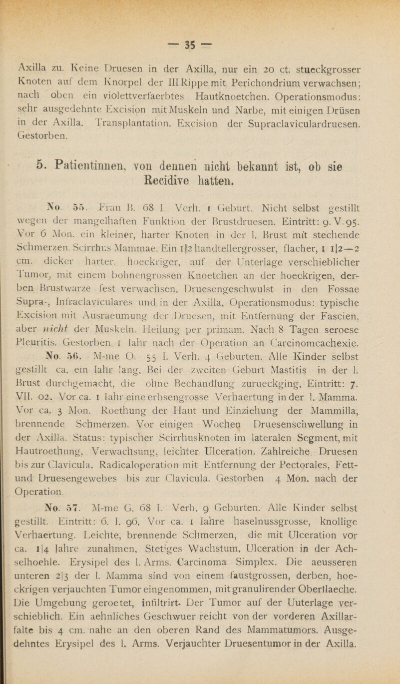 Axilla zu. Keine Druesen in der Axilla, nur ein 20 ct. stueckgrosser Knoten aut dem Knorpel der III Rippe mit Perichondrium verwachsen; nach oben ein violettverfaerbtes Hautknoetchen. Operationsmodus: sehr ausgedehnte Excision mit Muskeln und Narbe, mit einigen Drüsen in der Axilla. 1 ransplantation. Excision der Supraclaviculardruesen. Gestorben. 5. Patientinnen, von dennen nicht bekannt ist, ob sie Recidive hatten. No 55. Frau B. 68 I. Verb. 1 Geburt. Nicht selbst gestillt wegen der mangelhaften Funktion der Rrustdruesen. Eintritt: 9. V.95. Vor 6 Mon. ein kleiner, harter Knoten in der 1. Brust mit stechende Schmerzen. Scirrhus Mammae. Ein i}2 handtellergrosser, flacher, 1 i|2 — 2 cm. dicker harter, hoeckriger, auf der Unterlage verschieblicher I umor. mit einem bohnengrossen Knoetchen an der hoeckrigen, der¬ ben Brustwarze fest verwachsen, Druesengeschwulst in den Fossae Supra-, Intraclaviculares und in der Axilla, Operationsmodus: typische Excision mit Ausraeumung der Druesen, mit Entfernung der Fascien, aber nicht der Muskeln. Heilung per primam. Nach 8 Tagen seroese Pleuritis. Gestorben 1 Iahr nach der Operation an Carcinomcachexie. No. 56. M-rne O. 55 I. Verh. 4 Geburten. Alle Kinder selbst gestillt ca. ein Iahr lang, Bei der zweiten Geburt Mastitis in der 1. Brust durchgemacht, die ohne Bechandlung zurueckging, Eintritt: 7. VII. 02. Vor ca. 1 Iahr eine erbsengrosse Verhaertung in der 1. Mamma. Vor ca. 3 Mon. Roethung der Haut und Einziehung der Mammilla,. brennende Schmerzen. Vor einigen Wochen Druesenschwellung in der Axilla. Status: typischer Scirrhusknoten im lateralen Segment, mit Hautroethung, Verwachsung, leichter Ulceration. Zahlreiche Druesen bis zur Clavicula. Radicaloperation mit Entfernung der Pectorales, Fett- und Druesengewebes bis zur Clavicula. Gestorben 4 Mon. nach der Operation. No. 57. M-me G. 68 1. Verh. 9 Geburten. Alle Kinder selbst gestillt. Eintritt: 6. I. 96. Vor ca. 1 Iahre haselnussgrosse, knollige Verhaertung. Leichte, brennende Schmerzen, die mit Ulceration vor ca. 114 Jahre Zunahmen, Stetiges Wachstum, Ulceration in der Ach- selhoehle. Erysipel des 1. Arms. Carcinoma Simplex. Die aeusseren unteren 213 der I. Mamma sind von einem faustgrossen, derben, hoe¬ ckrigen verjauchten Tumor eingenommen, mitgranulirender Oberflaeche, Die Umgebung geroetet, infiltrirt. Der Tumor auf der Uuterlage ver¬ schieblich. Ein aehnliches Geschwuer reicht von der vorderen Axillar¬ falte bis 4 cm. nahe an den oberen Rand des Mammatumors. Ausge¬