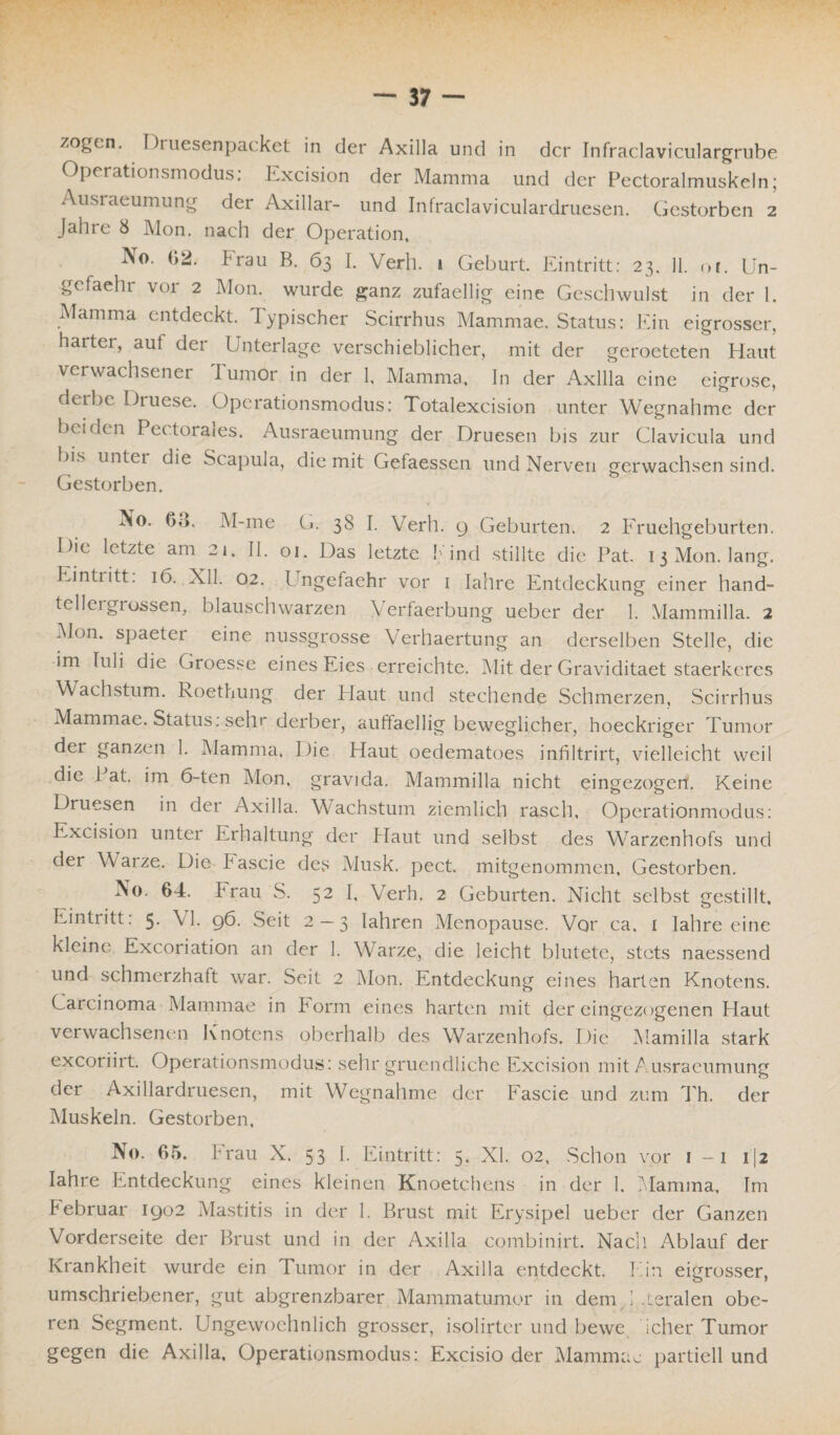 Operationsmodus: Excision der Mamma und der Pectoralmuskeln; Ausraeumung der Axillar- und Infraclaviculardruesen. Gestorben 2 Jahre 8 Mon. nach der Operation, No. 62. brau B. 63 I. Verh. 1 Geburt. Eintritt: 23. 11. <>r. Un- gefaehr vor 2 Mon. wurde ganz zufaellig eine Geschwulst in der I. Mamma entdeckt. Typischer Scirrhus Mammae. Status: Ein eigrosser, harter, aut der Unterlage verschieblicher, mit der geroeteten Haut verwachsener lumor in der 1, Mamma, ln der Axilla eine eigrose, deibe Druese. Operationsmodus: Totalexcision unter Wegnahme der beiden Pectoraies. Ausraeumung der Druesen bis zur Clavicula und bis unter die Scapula, die mit Gefaessen und Nerven gerwachsen sind. Gestorben. No. (»,». M-me G. 38 I. Verh. 9 Geburten. 2 Eruehgeburten. Oie letzte am 21. II. 01. Das letzte bind stillte die Pat. 13 Mon. lang. Eintiitt. 16. XII, 02. Ungefaehr vor 1 Jahre Entdeckung einer hand¬ tellergrossen, blauschwarzen Verfaerbung ueber der 1. Mammilla. 2 Mon. spaeter eine nussgrosse Verllaertung an derselben Stelle, die im In 1 i die Groesse eines Eies erreichte. Mit der Graviditaet staerkeres Wachstum, koethung der Haut und stechende Schmerzen, Scirrhus Mammae. Status: sehr derber, auffaellig beweglicher, hoeckriger Tumor dei ganzen 1. Mamma, Oie Haut oedematoes infiltrirt, vielleicht weil die i at. im 6-ten Mon, gravida. Mammilla nicht eingezogert. Keine Druesen in der Axilla. Wachstum ziemlich rasch, Operationmodus: Excision unter Erhaltung der Haut und selbst des Warzenhofs und der Warze. Die bascie des Musk. pect, mitgenommen. Gestorben. No. 64. Frau S. 52 I, Verh. 2 Geburten. Nicht selbst gestillt, Eintritt: 5. VI. 96. Seit 2 — 3 Iahren Menopause. Vor ca. 1 lahre eine kleine' Excoriation an der 1. Warze, die leicht blutete, stets naessend und schmerzhaft war. Seit 2 Mon. Entdeckung eines harten Knotens. C arcinoma Mammae in Form eines harten mit der eingezogenen Plaut verwachsenen Knotens oberhalb des Warzenhofs. Die Mamilla stark exeoriirt. Operationsmodus: sehr gruendliche Excision mit Ausraeumung der Axillardruesen, mit Wegnahme der Fascie und zum Th. der Muskeln. Gestorben, No. 65. Frau X. 53 I. Eintritt: 5. XI. 02, Schon vor ! -1 1(2 lahre Entdeckung eines kleinen Knoetchens in der 1. Mamma, Im bebruar 1902 Mastitis in der 1. Brust mit Erysipel ueber der Ganzen Vorderseite der Brust und in der Axilla combinirt. Nach. Ablauf der Krankheit wurde ein Tumor in der Axilla entdeckt. Ein eigrosser, umschriebener, gut abgrenzbarer Mammatumor in dem Eteralen obe¬ ren Segment. Ungewoehnlich grosser, isolirter und bewe ieher Tumor gegen die Axilla, Operationsmodus: Excisio der Mammae partiell und
