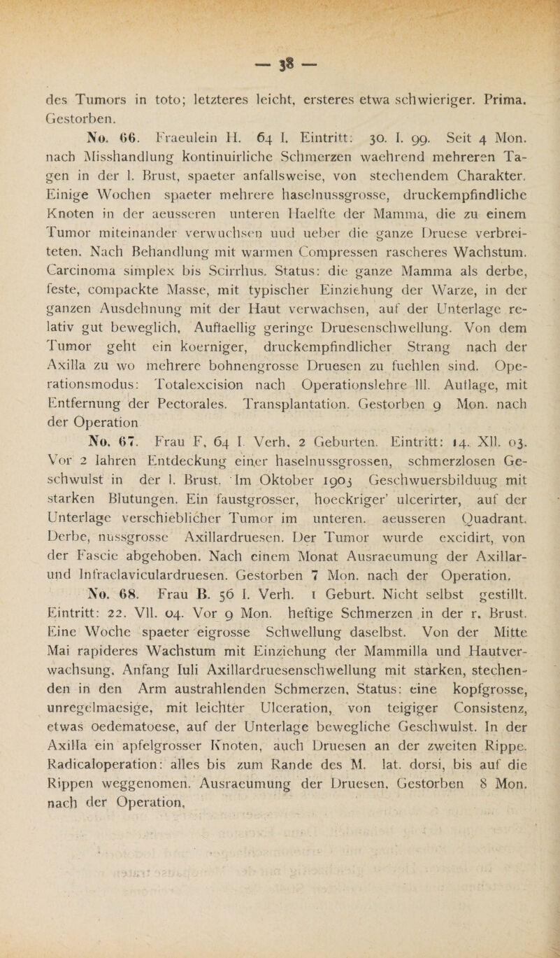 des Tumors in toto; letzteres leicht, ersteres etwa schwieriger. Prima. Gestorben. No. 06. Fraeulein H. 64 I. Eintritt. 30. I. 99. Seit 4 Mon. nach Misshandlung kontinuirliche Schmerzen waehrend mehreren Ta¬ gen in der 1. Brust, spaeter anfallsweise, von stechendem Charakter. Einige Wochen spaeter mehrere haselnussgrosse, druckempfindliche Knoten in der aeusseren unteren 1 Iaelfte der Mamma, die zu einem Tumor miteinander verwuchsen und ueber die ganze Druese verbrei¬ teten. Nach Behandlung mit warmen Compressen rascheres Wachstum. Carcinoma simplex bis Scirrhus. Status: die ganze Mamma als derbe, feste, compackte Masse, mit typischer Einziehung der Warze, in der ganzen Ausdehnung mit der Haut verwachsen, auf der Unterlage re¬ lativ gut beweglich, Auftaellig geringe Druesenschwellung. Von dem Tumor geht ein koerniger, druckempfindlicher Strang nach der Axilla zu wo mehrere bohnengrosse Druesen zu fuehlen sind. Ope- rationsmodus: Totalexcision nach Operationslehre 111. Auflage, mit Entfernung der Pectorales. Transplantation. Gestorben 9 Mon. nach der Operation No, 67. Frau F, 64 I Verh. 2 Geburten. Eintritt: 14, Xll. 03. Vor 2 Iahren Entdeckung einer haselnussgrossen, schmerzlosen Ge¬ schwulst in der 1. Brust. Im Oktober 1903 Geschwuersbilduug mit starken Blutungen. Ein faustgrosser, hoeckriger ulcerirfer, auf der Unterlage verschieblicher Tumor im unteren, aeusseren Quadrant, Derbe, nussgrosse Axillardruesen. Der Tumor wurde excidirt, von der Fa sei c abgehoben. Nach einem Monat Ausraeumung der Axillar¬ und Infraelaviculardruesen. Gestorben 7 Mon. nach der Operation. No, 68. Frau B. 56 I. Verh. 1 Geburt. Nicht selbst gestillt. Eintritt: 22. Vlh 04. Vor 9 Mon. heftige Schmerzen in der r» Brust. Eine Woche spaeter eigrosse Schwellung daselbst. Von der Mitte Mai rapideres Wachstum mit Einziehung der Mammilla und Hautver¬ wachsung, Anfang Iuli Axillardruesenschwellung mit starken, stechen¬ den in den Arm austrahlenden Schmerzen, Status: eine kopfgrosse, unregelmaesige, mit leichter Ulceration, von teigiger Consistenz, etwas oedematoese, auf der Unterlage bewegliche Geschwulst. In der Axilla ein apfelgrosser Knoten, auch Druesen an der zweiten Rippe. Radicaloperation: alles bis zum Rande des M. lat. dorsi, bis auf die Rippen weggenomen. Ausraeumung der Druesen, Gestorben 8 Mon. nach der Operation,