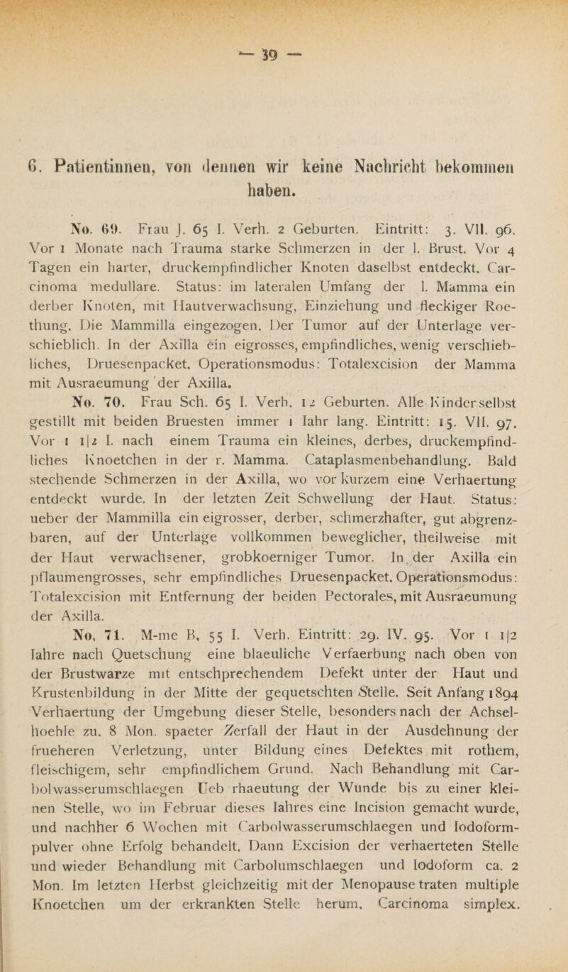 G. Patientinnen, von «leimen wir keine Nachricht bekommen haben. No. 60. Frau J. 65 I. Verh. 2 Geburten. Eintritt: 3. Vll. 96. Vor 1 Monate nach Trauma starke Schmerzen in der 1. Brust. Vor 4 Tagen ein harter, druckempfindlicher Knoten daselbst entdeckt. Car¬ cinoma medulläre. Status: im lateralen Umfang der 1. Mamma ein derber Knoten, mit Hautverwachsung, Einziehung und fleckiger Roe- thung. Die Mammilla eingezogen. Der Tumor auf der Unterlage ver¬ schieblich. In der Axilla ein eigrosscs, empfindliches, wenig verschieb¬ liches, Druesenpacket. Operationsmodus: Totalexcision der Mamma mit Ausraeumung der Axilla. No. 70. Frau Sch. 65 I. Verh. 12 Geburten. Alle Kinder selbst gestillt mit beiden Bruesten immer 1 lahr lang. Eintritt: 15. VII. 97. Vor 1 i\i I. nach einem Trauma ein kleines, derbes, druckempfind¬ liches Knoetchen in der r. Mamma. Cataplasmenbehandlung. Bald stechende Schmerzen in der Axilla, wo vor kurzem eine Verhaertüng entdeckt wurde. In der letzten Zeit Schwellung der Haut. Status: ueber der Mammilla ein eigrosser, derber, schmerzhafter, gut abgrenz- baren, auf der Unterlage vollkommen beweglicher, theihveise mit der Haut verwachsener, grobkoerniger Tumor. In, der Axilla ein pflaumengrosses, sehr empfindliches Druesenpacket. Operationsmodus: Totalexcision mit Entfernung der beiden Pectorales, mit Ausraeumung der Axilla. No, 71. M-me B, 55 I. Verh. Eintritt: 29. IV. 95. Vor 1 i|2 Iahre nach Quetschung eine blaeuliche Verfaerbung nach oben von der Brustwarze mit entschprechendem Defekt Unter der Haut und Krustenbildung in der Mitte der gequetschten Stelle. Seit Anfang 1894 Verhaertüng der Umgebung dieser Stelle, besonders nach der Achsel- lloehle zu. 8 Mon. spaeter Zerfall der Haut in der Ausdehnung der frueheren Verletzung, unter Bildung eines Defektes mit rothem, fleischigem, sehr empfindlichem Grund. Nach Behandlung mit Car- bolwasserumschlaegen IJeb rhaeutung der Wunde bis zu einer klei¬ nen Stelle, wo im Februar dieses Iahres eine lncision gemacht wurde, und nachher 6 Wochen mit Carbolwasserumschlaegen und lodoform- pulver ohne Erfolg behandelt. Dann Excision der verhaerteten Stelle und wieder Behandlung mit Carbolumschlaegen und lodoform ca. 2 Mon. Im letzten Herbst gleichzeitig mit der Menopause traten multiple Knoetchen um der erkrankten Stelle herum, Carcinoma simplex.