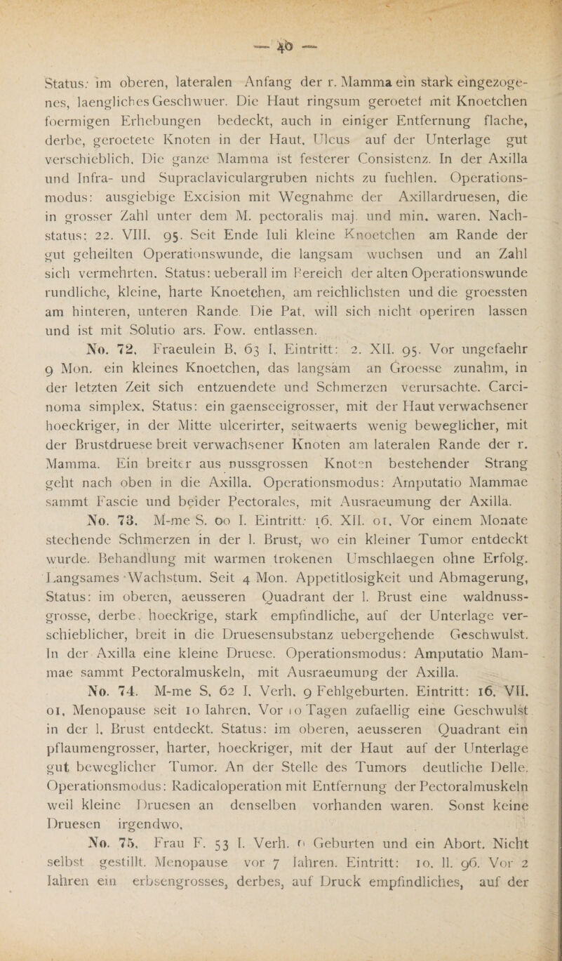 nes, laengliches Geschwuer. Die Haut ringsum geroetet mit Knoetchen foermigen Erhebungen bedeckt, auch in einiger Entfernung flache, derbe, geroetete Knoten in der Haut. Hlcus auf der Unterlage gut verschieblich. Die ganze Mamma ist festerer Consistenz. In der Axilla und Infra- und Supraclaviculargruben nichts zu fuehlen. Operations¬ modus: ausgiebige Excision mit Wegnahme der Axillardruesen, die in grosser Zahl unter dem M. pectoralis maj. und min. waren. Nach¬ status: 22. VIII. 95. Seit Ende Iuli kleine Knoetchen am Rande der gut geheilten Operationswunde, die langsam wuchsen und an Zahl sich vermehrten. Status: ueberall im bereich der alten Operationswunde rundliche, kleine, harte Knoetchen, am reichlichsten und die groessten am hinteren, unteren Rande. Die Pat, will sich nicht operiren lassen und ist mit Solutio ars. Fow. entlassen. No. 72, Fraeulein B, 63 I, Eintritt: 2. XII. 95. Vor ungefaehr 9 Mon. ein kleines Knoetchen, das langsam an Groesse zunahm, in der letzten Zeit sich entzuendete und Schmerzen verursachte. Carci¬ noma simplex, Status: ein gaenseeigrosser, mit der Haut verwachsener hoeckriger, in der Mitte ulcerirter, seitwaerts wenig beweglicher, mit der Brustdruese breit verwachsener Knoten am lateralen Rande der r. Mamma. Ein breiter aus nussgrossen Knoten bestehender Strang geht nach oben in die Axilla. Operationsmodus: Arnputatio Mammae sammt Fascie und beider Pectorales, mit Ausraeumung der Axilla. No. 73, M-me S. 00 I. Eintritt: 16. XII. 01. Vor einem Monate stechende Schmerzen in der 1. Brust, wo ein kleiner Tumor entdeckt wurde. Behandlung mit warmen trokenen Umschlaegen ohne Erfolg. Langsames Wachstum, Seit 4 Mon. Appetitlosigkeit und Abmagerung, Status: im oberen, aeusseren Quadrant der 1. Brust eine waldnuss- grosse, derbe, hoeckrige, stark empfindliche, auf der Unterlage ver¬ schieblicher, breit in die Druesensubstanz uebergehende Geschwulst. In der Axilla eine kleine Druese. Operationsmodus: Arnputatio Mam¬ mae sammt Pectoralmuskeln, mit Ausraeumung der Axilla. No. 74. M-me S, 62 I. Verh. 9 Fehlgeburten. Eintritt: 16. VII. 01, Menopause seit 10 Iahren. Aror 10 Tagen zufaellig eine Geschwulst in der 1. Brust entdeckt. Status: im oberen, aeusseren Quadrant ein pflaumengrosser, harter, hoeckriger, mit der Haut auf der Unterlage gut beweglicher Tumor. An der Stelle des Tumors deutliche Delle. Operationsmodus: Radicaloperation mit Entfernung der Pectoralmuskeln weil kleine I )ruesen an denselben vorhanden waren. Sonst keine Druesen irgendwo, No. 75. Frau F. 53 I. Verh. r» Geburten und ein Abort. Nicht selbst gestillt. Menopause vor 7 Iahren. Eintritt: 10. 11. 96. Vor 2 Iahren ein erbsengrosses, derbes, auf Druck empfindliches, auf der