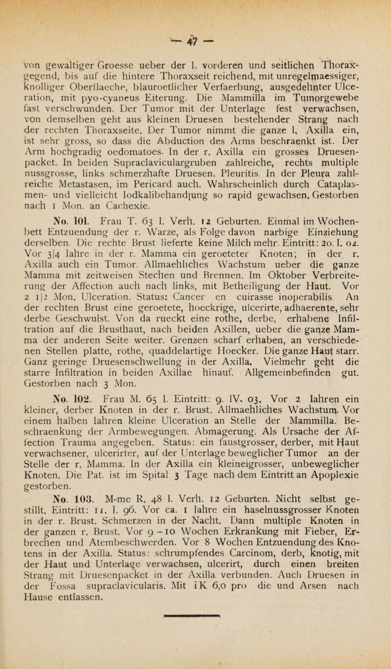 gegend, bis auf die hintere Thoraxseit reichend, mit unregelmaessiger, knolliger Oberflaeche, blauroetlicher Verfaerbung, ausgedehnter Ulce- ration, mit pyo-cyaneus Eiterung. Die Mammilla im Tumorgewebe fast verschwunden. Der Tumor mit der Unterlage fest verwachsen, von demselben geht aus kleinen Druesen bestehender Strang nach der rechten Thoraxseite, Der Tumor nimmt die ganze 1, Axilla ein, ist sehr gross, so dass die Abduction des Arms beschraenkt ist. Der Arm hochgradig oedomatoes. In der r, Axilla ein grosses Druesen- packet. In beiden Supraclaviculargruben zahlreiche, rechts multiple nussgrosse, links schmerzhafte Druesen. Pleuritis. In der Pleura zahl¬ reiche Metastasen, im Pericard auch. Wahrscheinlich durch Cataplas- men- und vielleicht Iodkalibehandjung so rapid gewachsen, Gestorben nach i Mon. an Cachexie. No. 101. Frau T. 63 I. Verh, 12 Geburten. Einmal im Wochen¬ bett Entzuendung der r. Warze, als Folge davon narbige Einziehung derselben. Die rechte Brust lieferte keine Milch mehr. Eintritt: 20.1. 02. Vor 3I4 Iahre in der r. Mamma ein geroeteter Knoten; in der r, Axilla auch ein Tumor. Allmaehhches Wachstum ueber die ganze Mamma mit zeitweisen Stechen und Brennen. Im Oktober Verbreite¬ rung der Affection auch nach links, mit Betheiligung der Haut. Vor 2 112 Mon. Ulceration. Status: Cancer en cuirasse inoperabilis. An der rechten Brust eine geroetete, hoeckrige, ulcerirte, adhaerente, sehr derbe Geschwulst. Von da rueckt eine rothe, derbe, erhabene Infil¬ tration auf die Brusthaut, nach beiden Axillen, ueber die ganze Mam¬ ma der anderen Seite weiter. Grenzen scharf erhaben, an verschiede¬ nen Stellen platte, rothe, quaddelartige Hoecker. Die ganze Haut starr. Ganz geringe Druesenschwellung in der Axilla. Vielmehr geht die starre Infiltration in beiden Axillae hinauf. Allgemeinbefinden gut. Gestorben nach 3 Mon. No. 102. Frau M. 65 I. Eintritt: 9. IV. 03, Vor 2 Iahren ein kleiner, derber Knoten in der r. Brust. Allmaehliches Wachstum. Vor einem halben Iahren kleine Ulceration an Stelle der Mammilla. Be- schraenkung der Armbewegungen. Abmagerung. Als Ursache der Af¬ fection Trauma angegeben, Status: ein faustgrosser, derber, mit Haut verwachsener, ulcerirter, auf der Unterlage beweglicher Tumor an der Stelle der r, Mamma. In der Axilla ein kleineigrosser, unbeweglicher Knoten. Die Pat. ist im Spital 3 Tage nach dem Eintritt an Apoplexie gestorben. No. 108. M-me R, 48 I. Verh. 12 Geburten. Nicht selbst ge¬ stillt, Eintritt: n, I. 96. Vor ca. 1 Iahre ein haselnussgrosser Knoten in der r. Brust. Schmerzen in der Nacht, Dann multiple Knoten in der ganzen r, Brust. Vor 9-10 Wochen Erkrankung mit Fieber, Er¬ brechen und Atembeschwerden. Vor 8 Wochen Entzuendung des Kno¬ tens in der Axilla. Status: schrumpfendes Carcinom, derb, knotig, mit der Haut und Unterlage verwachsen, ulcerirt, durch einen breiten .Strang mit Druesenpacket in der Axilla verbunden. Auch Druesen in der Fossa supraclavicularis. Mit IK 6,0 pro die und Arsen nach Hause entlassen.