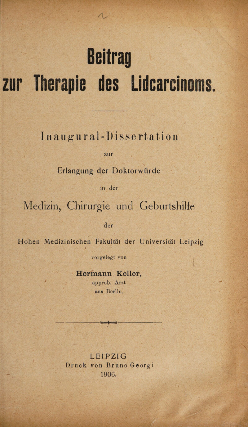 Beitrag zur Therapie des Lidcarcinoms Inaugu ral-Dissertation zur Erlangung der Doktorwürde in der Medizin, Chirurgie und Geburtshilfe der Hohen Medizinischen Fakultät der Universität Leipzjg / vorgelegt von Hermann Keller, approb. Arzt aus Berlin. LEIPZIG Druck von Bruno Gcorg-i 1906.