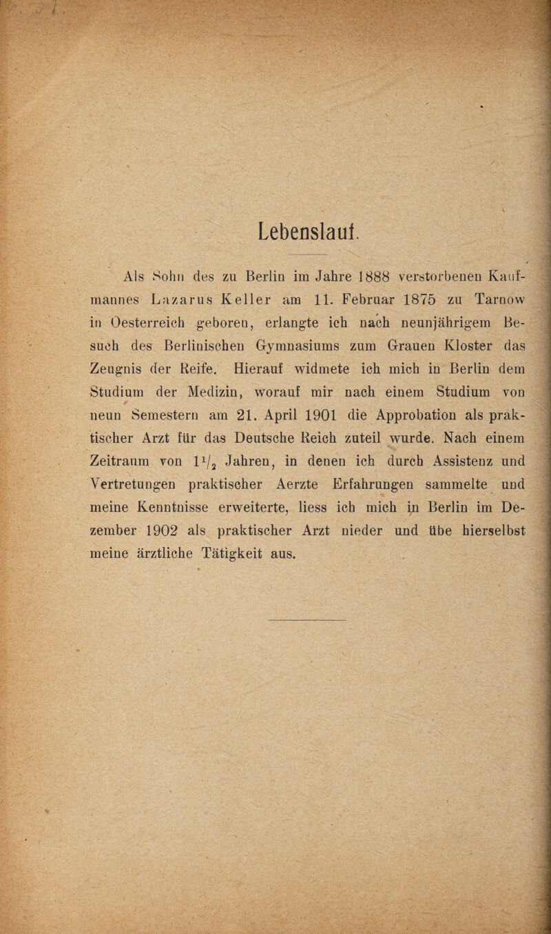 Lebenslaut. Als Sohn des zu Berlin im Jahre 1888 verstorbenen Kauf¬ mannes Lazarus Keller am 11. Februar 1875 zu Tarnow in Oesterreich geboren, erlangte ich nach neunjährigem Be¬ such des Berlinischen Gymnasiums zum Grauen Kloster das Zeugnis der Reife. Hierauf widmete ich mich in Berlin dem Studium der Medizin, worauf mir nach einem Studium von neun Semestern am 21. April 1901 die Approbation als prak¬ tischer Arzt für das Deutsche Reich zuteil wurde. Nach einem Zeitraum von 11/2 Jahren, in denen ich durch Assistenz und Vertretungen praktischer Aerzte Erfahrungen sammelte und meine Kenntnisse erweiterte, liess ich mich in Berlin im De¬ zember 1902 als praktischer Arzt nieder und übe hierselbst meine ärztliche Tätigkeit aus.