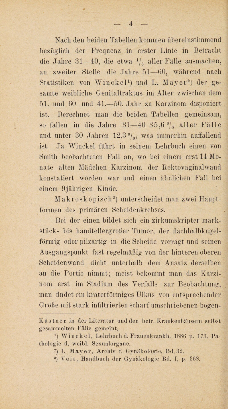 Nach den beiden Tabellen kommen übereinstimmend bezüglich der Frequenz in erster Linie in Betracht die Jahre 31—40, die etwa 1/3 aller Fälle ausmachen, an zweiter Stelle die Jahre 51—60, während nach Statistiken von Winckel1) und L. Mayer2) der ge¬ samte weibliche Genitaltraktus im Alter zwischen dem 51. und 60. und 4L—50. Jahr zu Karzinom disponiert ist. Berechnet man die beiden Tabellen gemeinsam, so fallen in die Jahre 31—40 35,6 °/0 aller Fälle und unter 30 Jahren 12,3 °/0, was immerhin auffallend ist. Ja Winckel führt in seinem Lehrbuch einen von Smith beobachteten Fall an, wo bei einem erst 14 Mo¬ nate alten Mädchen Karzinom der Rektovaginalwand konstatiert worden war und einen ähnlichen Fall bei einem 9jährigen Kinde. Makroskopisch3) unterscheidet man zwei Haupt¬ formen des primären Scheidenkrebses. Bei der einen bildet sich ein zirkumskripter mark- stück- bis handtellergroßer Tumor, der flachhalbkugel¬ förmig oder pilzartig in die Scheide vorragt und seinen Ausgangspunkt fast regelmäßig von der hinteren oberen Scheidenwand dicht unterhalb dem Ansatz derselben an die Portio nimmt; meist bekommt man das Karzi¬ nom erst im Stadium des Verfalls zur Beobachtung, man findet ein kraterförmiges Ulkus von entsprechender Größe mit stark infiltrierten scharf umschriebenen bogen- Kiistner in der Literatur und den betr. Krankenhäusern selbst gesammelten Fälle gemeint. 9 Winckel, Lehrbuch d. Frauenkrankh. 1886 p. 173. Pa¬ thologie d. weibl. Sexualorgane. 2) L. Mayer, Archiv f. Gynäkologie, Bd. 32.