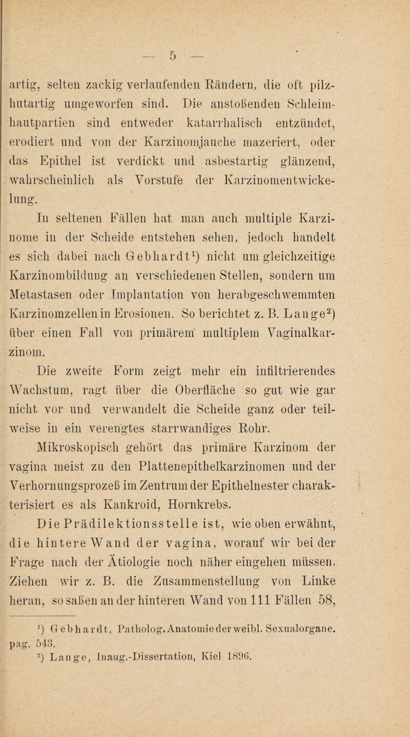 artig, selten zackig verlaufenden Rändern, die oft pilz- hutartig umgeworfen sind. Die anstoßenden Schleim¬ hautpartien sind entweder katarrhalisch entzündet, erodiert und von der Karzinomjauche mazeriert, oder das Epithel ist verdickt und asbestartig glänzend, wahrscheinlich als Vorstufe der Karzinomentwicke¬ lung. In seltenen Fällen hat man auch multiple Karzi¬ nome in der Scheide entstehen sehen, jedoch handelt es sich dabei nach Gebhardt1) nicht um gleichzeitige Karzinombilduug an verschiedenen Stellen, sondern um Metastasen oder Implantation von herabgeschwemmten Karzinomzellen in Erosionen. So berichtet z. B. Lange2) über einen Fall von primärem multiplem Vaginalkar¬ zinom. Die zweite Form zeigt mehr ein infiltrierendes Wachstum, ragt über die Oberfläche so gut wrie gar nicht vor und verwandelt die Scheide ganz oder teil¬ weise in ein verengtes starrwandiges Rohr. Mikroskopisch gehört das primäre Karzinom der vagina meist zu den Plattenepithelkarzinomen und der Verhornungsprozeß im Zentrum der Epithelnester charak¬ terisiert es als Kankroid, Hornkrebs. Die Prädilektionsstelle ist, wie oben erwähnt, die hintere Wand der vagina, worauf wir beider Frage nach der Ätiologie noch näher eingehen müssen. Ziehen wir z. B. die Zusammenstellung von Linke heran, so saßen an der hinteren Wand von 111 Fällen 58, Gebhardt, Patholog. Anatomie der weibl. Sexualorgane, pag. 543.