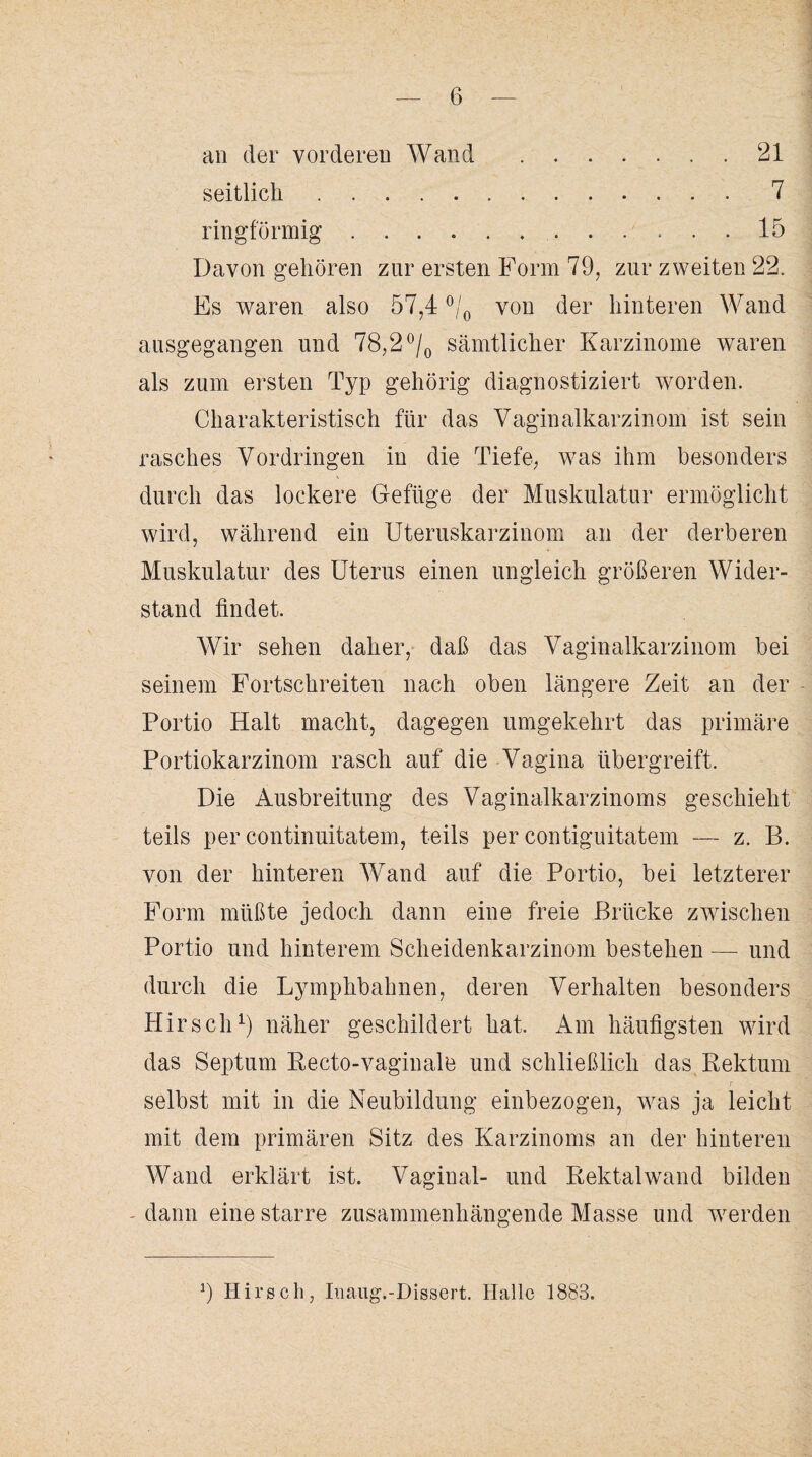 an der vorderen Wand .21 seitlich.7 ringförmig .. 15 Davon gehören zur ersten Form 79, zur zweiten 22. Es waren also 57,4 °/0 von der hinteren Wand ausgegangen und 78,2 °/0 sämtlicher Karzinome waren als zum ersten Typ gehörig diagnostiziert worden. Charakteristisch für das Vaginalkarzinom ist sein rasches Vordringen in die Tiefe, was ihm besonders durch das lockere Gefüge der Muskulatur ermöglicht wird, während ein Uteruskarzinom an der derberen Muskulatur des Uterus einen ungleich größeren Wider¬ stand findet. Wir sehen daher, daß das Vaginalkarzinom bei seinem Fortschreiten nach oben längere Zeit an der Portio Halt macht, dagegen umgekehrt das primäre Portiokarzinom rasch auf die Vagina übergreift. Die Ausbreitung des Vaginalkarzinoms geschieht teils per continuitatem, teils per contiguitatem — z. B. von der hinteren Wand auf die Portio, bei letzterer Form müßte jedoch dann eine freie Brücke zwischen Portio und hinterem Scheidenkarzinom bestehen — und durch die Lymphbahnen, deren Verhalten besonders Hirsch1) näher geschildert hat. Am häufigsten wird das Septum Recto-vaginale und schließlich das Rektum selbst mit in die Neubildung einbezogen, was ja leicht mit dem primären Sitz des Karzinoms an der hinteren Wand erklärt ist. Vagiual- und Rektalwand bilden - dann eine starre zusammenhängende Masse und werden 9 Hirsch, Inaug.-Dissert. Halle 1883.