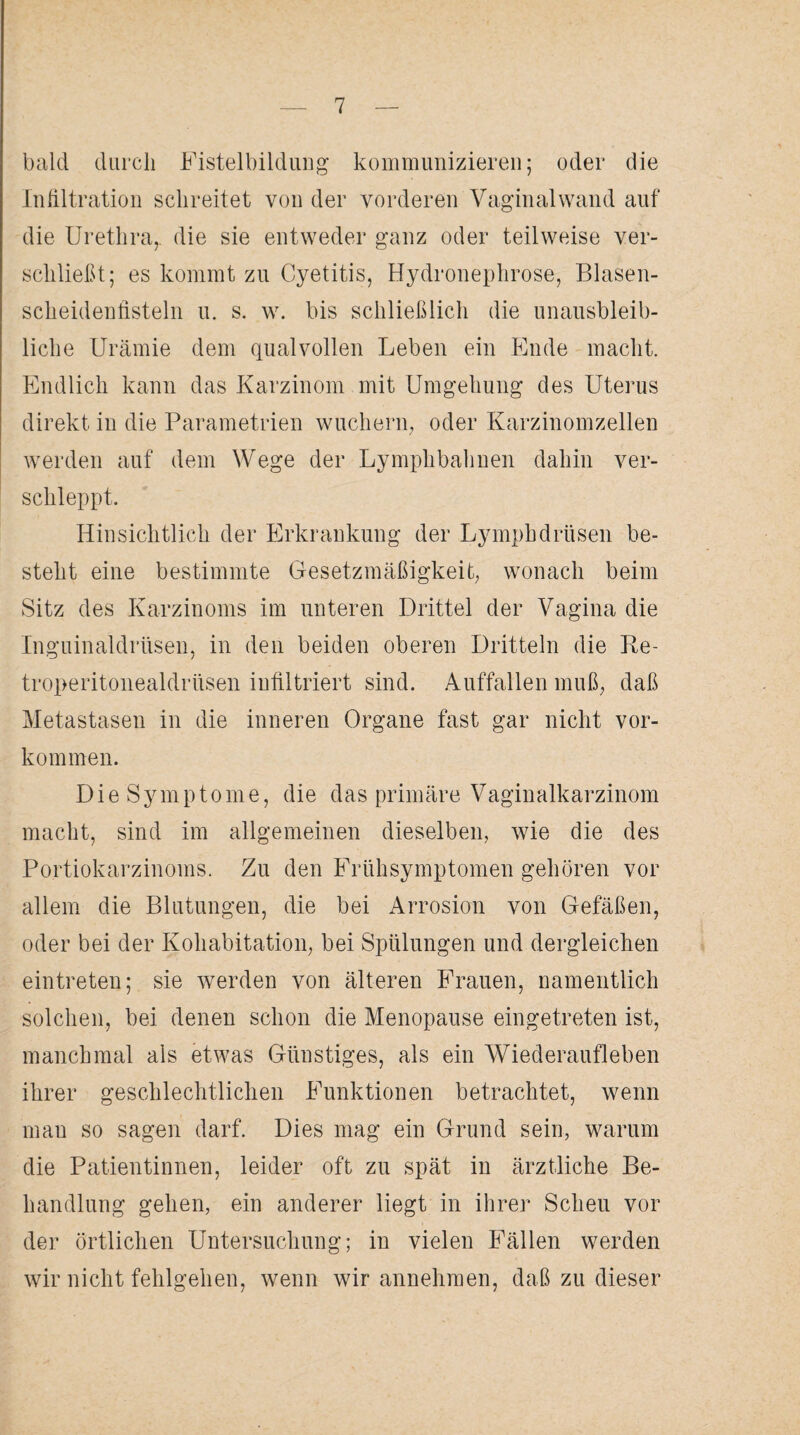 bald durch Fistelbildung kommunizieren; oder die Infiltration schreitet von der vorderen Vaginalwand auf die Urethra,, die sie entweder ganz oder teilweise ver¬ schließt; es kommt zu Cyetitis, Hydronephrose, Blasen¬ scheidenfisteln u. s. w. bis schließlich die unausbleib¬ liche Urämie dem qualvollen Leben ein Ende macht. Endlich kann das Karzinom mit Umgehung des Uterus direkt in die Parametrien wuchern, oder Karzinomzellen werden auf dem Wege der Lymplibahnen dahin ver¬ schleppt. Hinsichtlich der Erkrankung der Lympbdrüsen be¬ steht eine bestimmte Gesetzmäßigkeit, wonach beim Sitz des Karzinoms im unteren Drittel der Vagina die Inguinaldrüsen, in den beiden oberen Dritteln die Re- troperitonealdrtlsen infiltriert sind. Auffallen muß, daß Metastasen in die inneren Organe fast gar nicht Vor¬ kommen. Die Symptome, die das primäre Vaginalkarzinom macht, sind im allgemeinen dieselben, wie die des Portiokarzinoms. Zu den Frühsymptomen gehören vor allem die Blutungen, die bei Arrosion von Gefäßen, oder bei der Kohabitation, bei Spülungen und dergleichen ein treten; sie werden von älteren Frauen, namentlich solchen, bei denen schon die Menopause eingetreten ist, manchmal als etwas Günstiges, als ein Wiederaufleben ihrer geschlechtlichen Funktionen betrachtet, wenn mau so sagen darf. Dies mag ein Grund sein, warum die Patientinnen, leider oft zu spät in ärztliche Be¬ handlung gehen, ein anderer liegt in ihrer Scheu vor der örtlichen Untersuchung; in vielen Fällen werden wir nicht fehlgehen, wenn wir annehmen, daß zu dieser