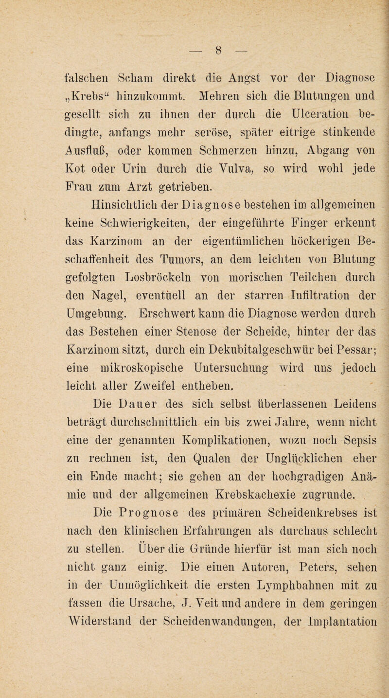 falschen Scham direkt die Angst vor der Diagnose „Krebs“ hinzukommt. Mehren sich die Blutungen und gesellt sich zu ihnen der durch die Ulceration be¬ dingte, anfangs mehr seröse, später eitrige stinkende Ausfluß, oder kommen Schmerzen hinzu, Abgang von Kot oder Urin durch die Vulva, so wird wohl jede Frau zum Arzt getrieben. Hinsichtlich der Diagnose bestehen im allgemeinen keine Schwierigkeiten, der eingeführte Finger erkennt das Karzinom an der eigentümlichen höckerigen Be¬ schaffenheit des Tumors, an dem leichten von Blutung gefolgten Losbröckeln von morischen Teilchen durch den Nagel, eventuell an der starren Infiltration der Umgebung. Erschwert kann die Diagnose werden durch das Bestehen einer Stenose der Scheide, hinter der das Karzinom sitzt, durch ein Dekubitalgeschwür bei Pessar; eine mikroskopische Untersuchung wird uns jedoch leicht aller Zweifel entheben. Die Dauer des sich selbst überlassenen Leidens beträgt durchschnittlich ein bis zwei Jahre, wenn nicht eine der genannten Komplikationen, wozu noch Sepsis zu rechnen ist, den Qualen der Unglücklichen eher ein Ende macht; sie gehen an der hochgradigen Anä¬ mie und der allgemeinen Krebskachexie zugrunde. Die Prognose des primären Scheidenkrebses ist nach den klinischen Erfahrungen als durchaus schlecht zu stellen. Über die Gründe hierfür ist man sich noch nicht ganz einig. Die einen Autoren, Peters, sehen in der Unmöglichkeit die ersten Lymphbahnen mit zu 4 fassen die Ursache, J. Veit und andere in dem geringen Widerstand der Scheidenwandungen, der Implantation