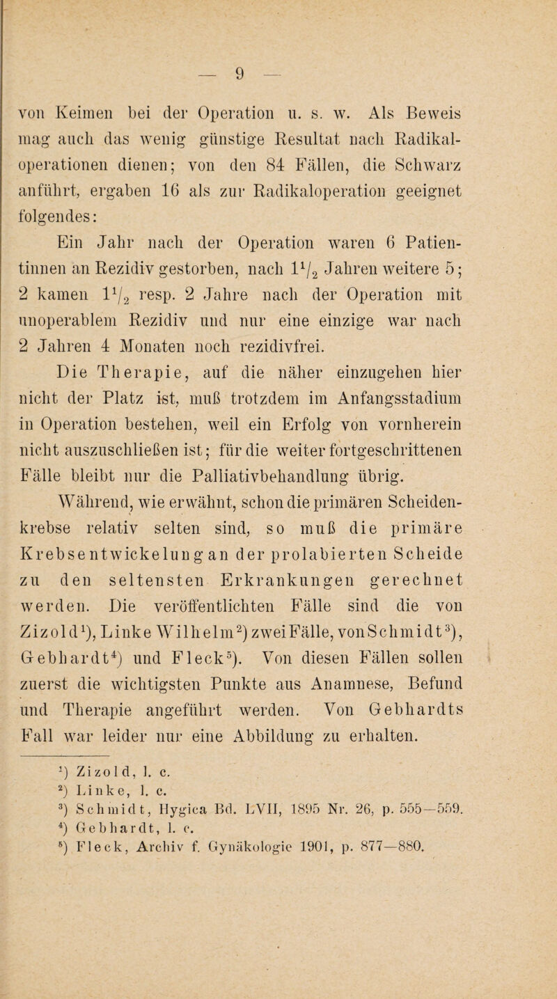 von Keimen bei der Operation u. s. w. Als Beweis mag auch das wenig günstige Resultat nach Radikal¬ operationen dienen; von den 84 Fällen, die Schwarz anführt, ergaben 16 als zur Radikaloperation geeignet folgendes: Ein Jahr nach der Operation waren 6 Patien¬ tinnen an Rezidiv gestorben, nach l1^ Jahren weitere 5; 2 kamen l4/2 resp. 2 Jahre nach der Operation mit unoperablem Rezidiv und nur eine einzige war nach 2 Jahren 4 Monaten noch rezidivfrei. Die Therapie, auf die näher einzugehen hier nicht der Platz ist, muß trotzdem im Anfangsstadium in Operation bestehen, weil ein Erfolg von vornherein nicht auszuschließen ist; für die weiter fortgeschrittenen Fälle bleibt nur die Palliativbehandlung übrig. Während, wie erwähnt, schon die primären Scheiden- * krebse relativ selten sind, so muß die primäre Krebse ntwickelun g an der prolabierten Scheide zu den seltensten Erkrankungen gerechnet werden. Die veröffentlichten Fälle sind die von Z i z o 1 dx), L ink e W i 1 h e 1 m2) zwei Fälle, von Sch m i d t3), Gebhardt4) und Fleck5). Von diesen Fällen sollen zuerst die wichtigsten Punkte aus Anamnese, Befund und Therapie angeführt werden. Von Gebhardts Fall war leider nur eine Abbildung zu erhalten. J) Zizolcl, 1. c. 2) Linke, 1. c. 3) Schmidt, Hygica Bd. LVII, 1895 Nr. 26, p. 555-559. 4) Gebhardt, 1. c. 8) Fleck, Archiv f. Gynäkologie 1901, p. 877—880.